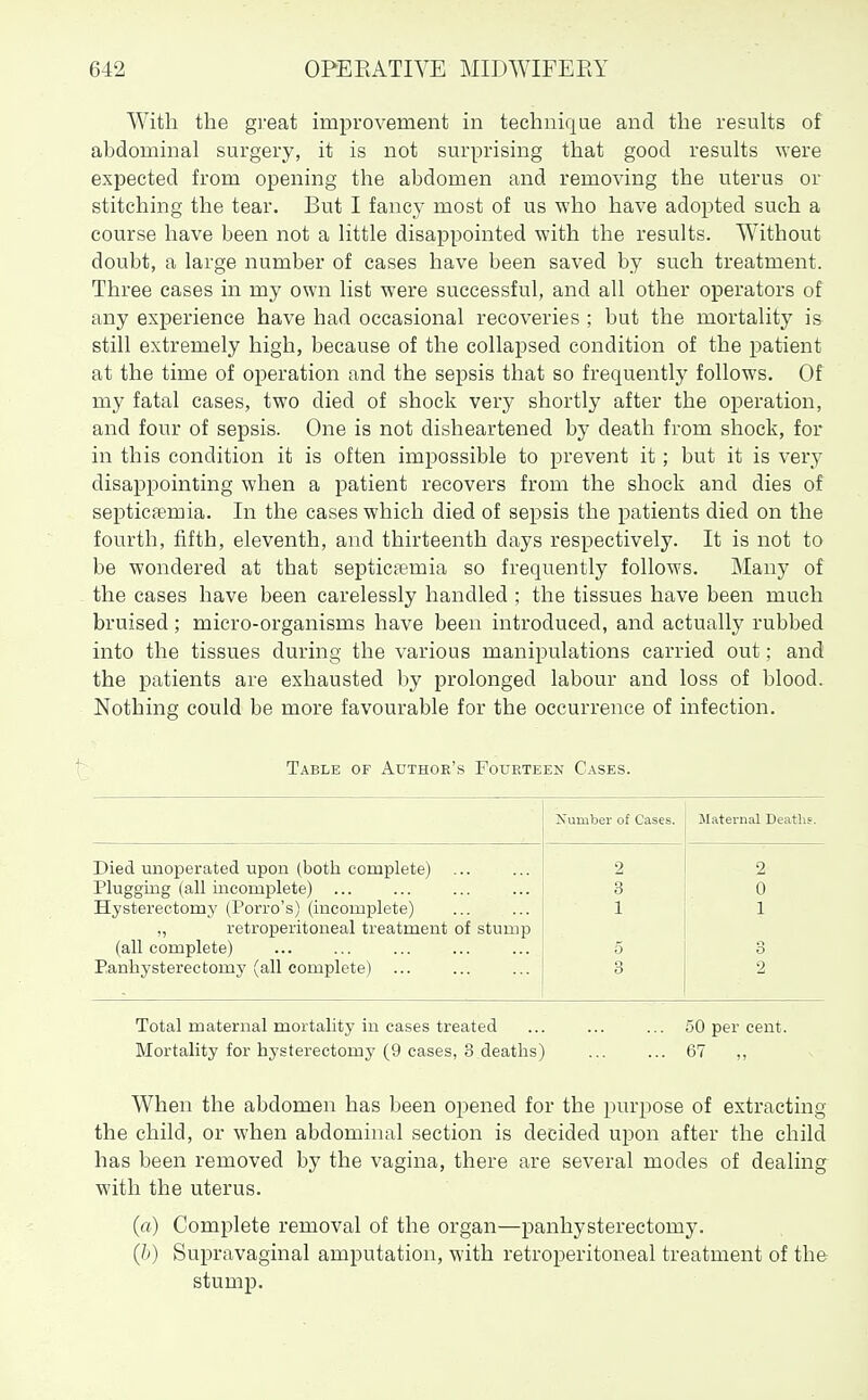 With the great improvement in technique and the results of abdominal surgery, it is not surprising that good results were expected from opening the abdomen and removing the uterus or stitching the tear. But I fancy most of us who have adopted such a course have been not a little disappointed with the results. Without doubt, a large number of cases have been saved by such treatment. Three cases in my own list were successful, and all other operators of any ex]Derience have had occasional recoveries ; but the mortality is still extremely high, because of the collapsed condition of the patient at the time of operation and the sepsis that so frequently follows. Of my fatal cases, two died of shock very shortly after the operation, and four of sepsis. One is not disheartened by death from shock, for in this condition it is often impossible to prevent it; but it is very disappointing when a patient recovers from the shock and dies of septicaemia. In the cases which died of sepsis the patients died on the fourth, fifth, eleventh, and thirteenth days respectively. It is not to be wondered at that septicfemia so frequently follows. Many of the cases have been carelessly handled ; the tissues have been much bruised; micro-organisms have been introduced, and actually rubbed into the tissues during the various manipulations carried out; and the patients are exhausted by prolonged labour and loss of blood. Nothing could be more favourable for the occurrence of infection. Table of Authoe's Fourteen Cases. jSTumber of Cases. Maternal Deaths. Died unoperated upon (both complete) 2 2 Plugging (all incomplete) Hysterectomy (Porro's) (incomplete) 3 0 1 1 „ retroperitoneal treatment of stump (all complete) 5 3 Panhysterectomy (all complete) 3 2 Total maternal mortality in cases treated ... ... ... 50 per cent. Mortality for hysterectomy (9 cases, 3 deaths) ... ... 67 ,, When the abdomen has been opened for the purj^ose of extracting the child, or when abdominal section is decided upon after the child has been removed by the vagina, there are several modes of dealing with the uterus. (a) Complete removal of the organ—panhysterectomy. (b) Supravaginal amputation, with retroperitoneal treatment of the stump.