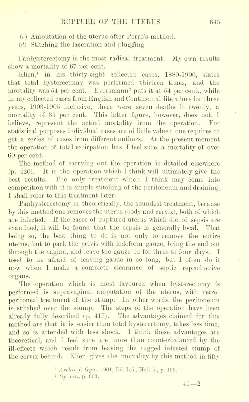 (t) Amputation of the uterus after Porro's method. (d) Stitching the laceration and pkig^mg. Panhysterectomy is the most radical treatment. My own results show a mortality of 67 per cent. Klien,^ in his thirty-eight collected cases, lSHO-1900, states that total hysterectomy was performed thirteen times, and the mortality was ;j4 per cent. Eversmann^ puts it at 54 per cent., while in my collected cases from English and Continental literature for three years, 1908-1905 inclusive, there were seven deaths in twenty, a mortality of 85 per cent. This latter figure, however, does not, I helieve, represent the actual mortality from the operation. For statistical purposes individual cases are of little value ; one requires to get a series of cases from different authors. At the present moment the operation of total extirpation has, I feel sure, a mortality of over GO per cent. The method of carrying out the operation is detailed elsewhere (p. 420). It is the operation which I think will ultimately give the l)est results. The only treatment which I think may come into competition with it is simple stitching of the peritoneum and draining. I shall refer to this treatment later. Panhysterectomy is, theoretically, the soundest treatment, hecause by this method one removes the uterus (body and cervix), both of which are infected. If the cases of ruptured uterus which die of sepsis are examined, it will be found that the sepsis is generally local. That being so, the best thing to do is not only to remove the entire uterus, but to pack the pelvis with iodoform gauze, bring the end out through the vagina, and leave the gauze in for three to four days. I used to be afraid of leaving gauze in so long, but I often do it now when I make a complete clearance of septic reproductive organs. The operation which is most favoured when hysterectomy is performed is supravaginal amputation of the uterus, with retro- peritoneal treatment of the stump. In other words, the peritoneum is stitched over the stump. The steps of the operation have been already fully described (p. 417). The advantages claimed for this method are that it is easier than total hysterectomy, takes less time, and so is attended with less shock. I think these advantages are theoretical, and I feel sure are more than counterbalanced by the ill-effects which result from leaving the ragged infected stump of the cervix behind. Klien gives the mortality by this method in fifty 1 Archivf. Gyn., 1901, Ed. Ixii., Heft ii., p. 193. ■ 2 Op. cit, p. 663. 41—2