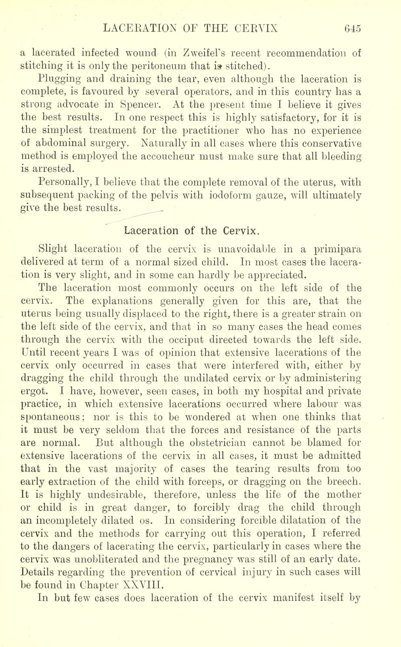 a lacerated infected wound (in Zweifel's recent recommendation of stitching it is only the peritoneum that is stitched). Plugging and draining the tear, even although the laceration is complete, is favoured by several operators, and in this country has a strong advocate in Spencer. At the present time I believe it gives the best results. In one respect this is highly satisfactory, for it is the simplest treatment for the practitioner who has no experience of abdominal surgery. Naturally in all cases where this conservative method is employed the accoucheur must make sure that all bleeding is arrested. Personally, I believe that the complete removal of the uterus, with subsequent packing of the pelvis with iodoform gauze, will ultimately give the best results. Laceration of the Cervix. Slight laceration of the cervix is unavoidable in a primipara delivered at term of a normal sized child. In most eases the lacera- tion is very slight, and in some can hardly be appreciated. The laceration most commonly occurs on the left side of the cervix. The explanations generally given for this are, that the uterus being usually displaced to the right, there is a greater strain on the left side of the cervix, and that in so many cases the head comes through the cervix with the occiput directed towards the left side. Until recent years I was of opinion that extensive lacerations of the cervix only occurred in cases that were interfered with, either by dragging the child through the undilated cervix or by administering ergot. I have, however, seen cases, in both my hospital and private practice, in which extensive lacerations occurred where labour was spontaneous; nor is this to be wondered at when one thinks that it must be very seldom that the forces and resistance of the parts are normal. But although the obstetrician cannot be blamed for extensive lacerations of the cervix in all cases, it must be admitted that in the vast majority of cases the tearing results from too early extraction of the child with forceps, or dragging on the breech. It is highly undesirable, therefore, unless the life of the mother or child is in great danger, to forcibly drag the child through an incompletely dilated os. In considering forcible dilatation of the cervix and the methods for carrying out this operation, I referred to the dangers of lacerating the cervix, particularly in cases where the cervix was unobliterated and the pregnancy was still of an early date. Details regarding the prevention of cervical injury in such cases will be found in Chapter XXYIII. In but few cases does laceration of the cervix manifest itself by