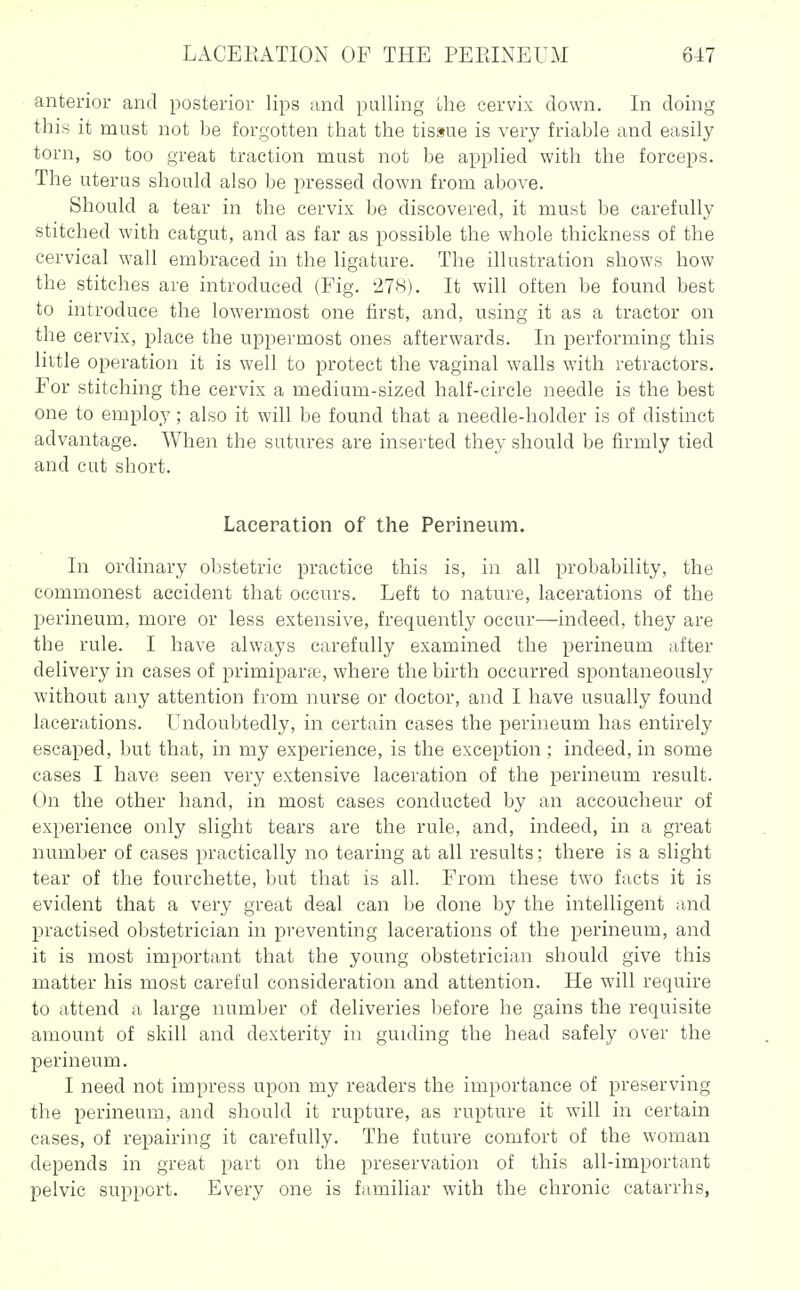 anterior and posterior lips iind pulling the cervix down. In doing this it must not be forgotten that the tissue is very friable and easily torn, so too great traction must not be applied with the forceps. The uterus should also be pressed down from above. Should a tear in the cervix be discovered, it must be carefully stitched with catgut, and as far as possible the whole thickness of the cervical wall embraced in the ligature. The illustration shows how the stitches are introduced (Fig. 27H). It will often be found best to introduce the lowermost one first, and, using it as a tractor on the cervix, place the uppermost ones afterwards. In performing this little operation it is well to protect the vaginal walls with retractors. For stitching the cervix a medium-sized half-circle needle is the best one to employ; also it will be found that a needle-holder is of distinct advantage. When the sutures are inserted they should be firmly tied and cut short. Laceration of the Perineum. In ordinary obstetric practice this is, in all probability, the commonest accident that occurs. Left to nature, lacerations of the perineum, more or less extensive, frequently occur—indeed, they are the rule. I have always carefully examined the perineum after delivery in cases of primiparfc, where the birth occurred spontaneously without any attention from nurse or doctor, and I have usually found lacerations. Undoubtedly, in certain cases the perineum has entirely escaped, but that, in my experience, is the exception ; indeed, in some cases I have seen very extensive laceration of the perineum result. On the other hand, in most cases conducted by an accoucheur of experience only slight tears are the rule, and, indeed, in a great number of cases practically no tearing at all results; there is a slight tear of the fourchette, but that is all. From these two facts it is evident that a very great deal can be done by the intelligent and practised obstetrician in preventing lacerations of the perineum, and it is most important that the young obstetrician should give this matter his most careful consideration and attention. He will require to attend a large number of deliveries before he gains the requisite amount of skill and dexterity in guiding the head safely over the perineum. I need not impress upon my readers the importance of preserving the perineum, and should it rupture, as rupture it will in certain cases, of repairing it carefully. The future comfort of the woman depends in great part on the preservation of this all-important pelvic support. Every one is familiar with the chronic catarrhs,