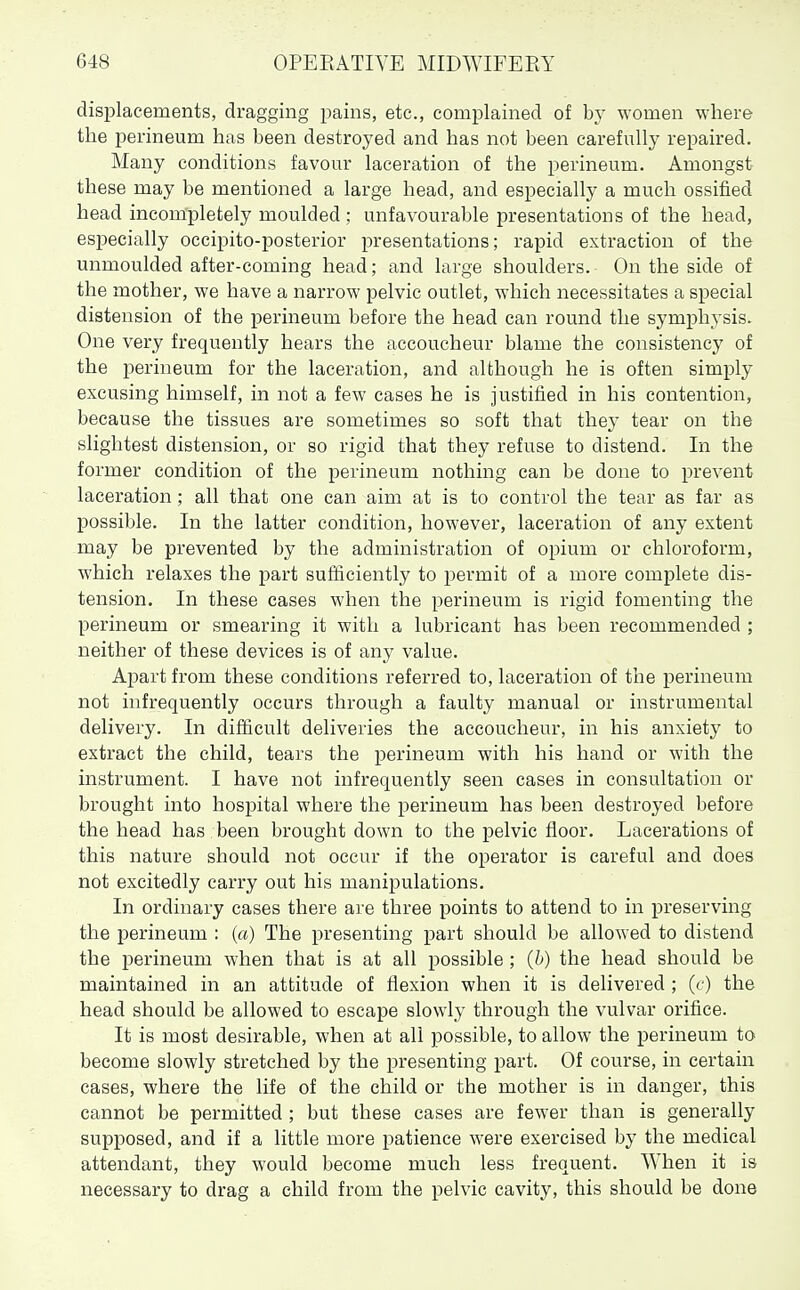 displacements, dragging pains, etc., complained of by women where the perineum has been destroyed and has not been carefully repaired. Many conditions favour laceration of the perineum. Amongst these may be mentioned a large head, and especially a much ossified head incom'pletely moulded; unfavourable presentations of the head, especially occipito-posterior presentations; rapid extraction of the unmoulded after-coming head; and large shoulders. On the side of the mother, we have a narrow pelvic outlet, which necessitates a special distension of the perineum before the head can round the symphysis. One very frequently hears the accoucheur blame the consistency of the perineum for the laceration, and although he is often simply excusing himself, in not a few cases he is justified in his contention, because the tissues are sometimes so soft that the}' tear on the slightest distension, or so rigid that they refuse to distend. In the former condition of the perineum nothing can be done to prevent laceration; all that one can aim at is to control the tear as far as possible. In the latter condition, however, laceration of any extent may be prevented by the administration of opium or chloroform, which relaxes the part sufficiently to permit of a more complete dis- tension. In these cases when the perineum is rigid fomenting the perineum or smearing it with a lubricant has been recommended ; neither of these devices is of any value. Apart from these conditions referred to, laceration of the jDerineum not infrequently occurs through a faulty manual or instrumental delivery. In difficult deliveries the accoucheur, in his anxiety to extract the child, tears the perineum with his hand or with the instrument. I have not infrequently seen cases in consultation or brought into hospital where the perineum has been destroyed before the head has been brought down to the pelvic floor. Lacerations of this nature should not occur if the operator is careful and does not excitedly carry out his manipulations. In ordinary cases there are three points to attend to in preserving the perineum : (a) The presenting part should be allowed to distend the perineum when that is at all possible ; (6) the head should be maintained in an attitude of flexion when it is delivered ; (c) the head should be allowed to escape slowly through the vulvar orifice. It is most desirable, when at all possible, to allow the perineum to become slowly stretched by the presenting part. Of course, in certain cases, where the life of the child or the mother is in danger, this cannot be permitted ; but these cases are fewer than is generally supposed, and if a little more patience were exercised by the medical attendant, they would become much less frequent. When it is necessary to drag a child from the pelvic cavity, this should be done
