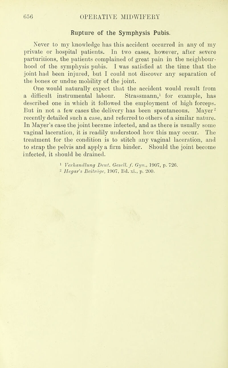 Rupture of the Symphysis Pubis. Never to my knowledge has this accident occurred in any of my private or hospital patients. In two cases, however, after severe parturitions, the patients complained of great pain in the neighbour- hood of the symphysis pubis. I was satisfied at the time that the joint had been injured, but I could not discover any separation of the bones or undue mobility of the joint. One would naturally expect that the accident would result from a difficult instrumental labour. Strassmann,i for example, has described one in which it followed the employment of high forceps. But in not a few cases the delivery has been spontaneous. Mayer ' recently detailed such a case, and referred to others of a similar nature. In Mayer's case the joint became infected, and as there is usually some vaginal laceration, it is readily understood how this may occur. The treatment for the condition is to stitch any vaginal laceration, and to strap the pelvis and apply a firm binder. Should the joint become infected, it should be drained. ' Verlmndlung Deut. Gesell. f. G)jn., 1907, p. 726. - Hegar's Beitriige, 1907, Bd. xi., p. 200.