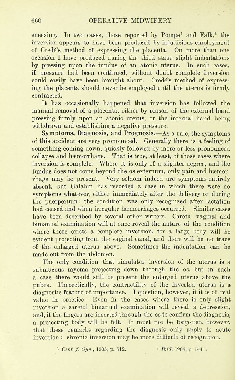 sneezing. In two cases, those reported by Pompe^ and Falk,- the inversion appears to have been produced by injudicious employment of Crede's method of expressing the placenta. On more than one occasion I have produced during the third stage slight indentations by pressing upon the fundus of an atonic uterus. In such cases, if pressure had been continued, without doubt complete inversion could easily have been brought about. Crede's method of express- ing the placenta should never be employed until the uterus is firmly contracted. It has occasionally happened that inversion has followed the manual removal of a placenta, either by reason of the external hand pressing firmly upon an atonic uterus, or the internal hand being withdrawn and establishing a negative pressure. Symptoms, Diag-nosis, and Progrnosis.—As a rule, the symptoms of this accident are very pronounced. Generally there is a feeling of something coming down, quickly followed by more or less pronounced collapse and haemorrhage. That is true, at least, of those cases where inversion is complete. Where it is only of a slighter degree, and the fundus does not come beyond the os externum, only pain and haemor- rhage may be present. Very seldom indeed are symptoms entirely absent, but Galabin has recorded a case in which there were no symptoms whatever, either immediately after the delivery or during the puerperium; the condition was only recognized after lactation had ceased and when irregular haemorrhages occurred. Similar cases have been described by several other writers. Careful vaginal and bimanual examination will at once reveal the nature of the condition where there exists a complete inversion, for a large body will be evident projecting from the vaginal canal, and there will be no trace of the enlarged uterus above. Sometimes the indentation can be made out from the abdomen. The only condition that simulates inversion of the uterus is a submucous myoma projecting down through the os, but in such a case there would still be present the enlarged uterus above the pubes. Theoretically, the contractility of the inverted uterus is a diagnostic feature of importance. I question, however, if it is of real value in practice. Even in the cases where there is only slight inversion a careful bimanual examination will reveal a depression, and, if the fingers are inserted through the os to confirm the diagnosis, a projecting body will be felt. It must not be forgotten, however, that these remarks regarding the diagnosis only apply to acute inversion ; chronic inversion may be more difficult of recognition. 1 Cent.f. Gyn., 1903, p. 612. 2 Ibid. 1904, p. 1441.