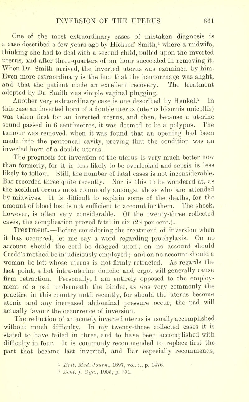 One of the most extraordinary cases of mistaken diagnosis is a case described a few years ago by Hicksoif Smith,^ where a midwife, thinking she had to deal with a second child, pulled upon the inverted uterus, and after three-quarters of an hour succeeded in removing it. When Dr. Smith arrived, the inverted uterus was examined by him. Even more extraordinary is the fact that the haemorrhage was slight, and that the patient made an excellent recovery. The treatment adopted by Dr. Smith was simple vaginal plugging. Another very extraordinary case is one described by Henkel.' In this case an inverted horn of a double uterus (uterus bicornis unicollis) was taken first for an inverted uterus, and then, because a uterine sound passed in 6 centimetres, it was deemed to be a polypus. The tumour was removed, when it was found that an opening had been made into the peritoneal cavity, proving that the condition was an inverted horn of a double uterus. The prognosis for inversion of the uterus is very much better now than formerly, for it is less likely to be overlooked and sepsis is less likely to follow. Still, the number of fatal cases is not inconsiderable. Bar recorded three quite recently. Nor is this to be wondered at, as the accident occurs most commonly amongst those who are attended by midwives. It is difficult to explain some of the deaths, for the amount of blood lost is not sufficient to account for them. The shock, however, is often very considerable. Of the twenty-three collected cases, the complication proved fatal in six (28 per cent.). Treatment.—Before considering the treatment of inversion when it has occurred, let me say a word regarding prophylaxis. On no account should the cord be dragged upon ; on no account should Crede's method be injudiciously employed ; and on no account should a woman be left whose uterus is not firmly retracted. As regards the last point, a hot intra-uterine douche and ergot will generally cause firm retraction. Personally, I am entirely opposed to the employ- ment of a pad underneath the binder, as was very commonly the practice in this country until recently, for should the uterus become atonic and any increased abdominal pressure occur, the pad will actually favour the occurrence of inversion. The reduction of an acutely inverted uterus is usually accomplished without much difficulty. In my twenty-three collected cases it is stated to have failed in three, and to have been accomplished with difficulty in four. It is commonly recommended to replace first the part that became last inverted, and Bar especially recommends, 1 Brit. Med. -Tourn., 1897, vol. i., p. 1476. ^ Zent. f. Gijn., 1905, p. 751.