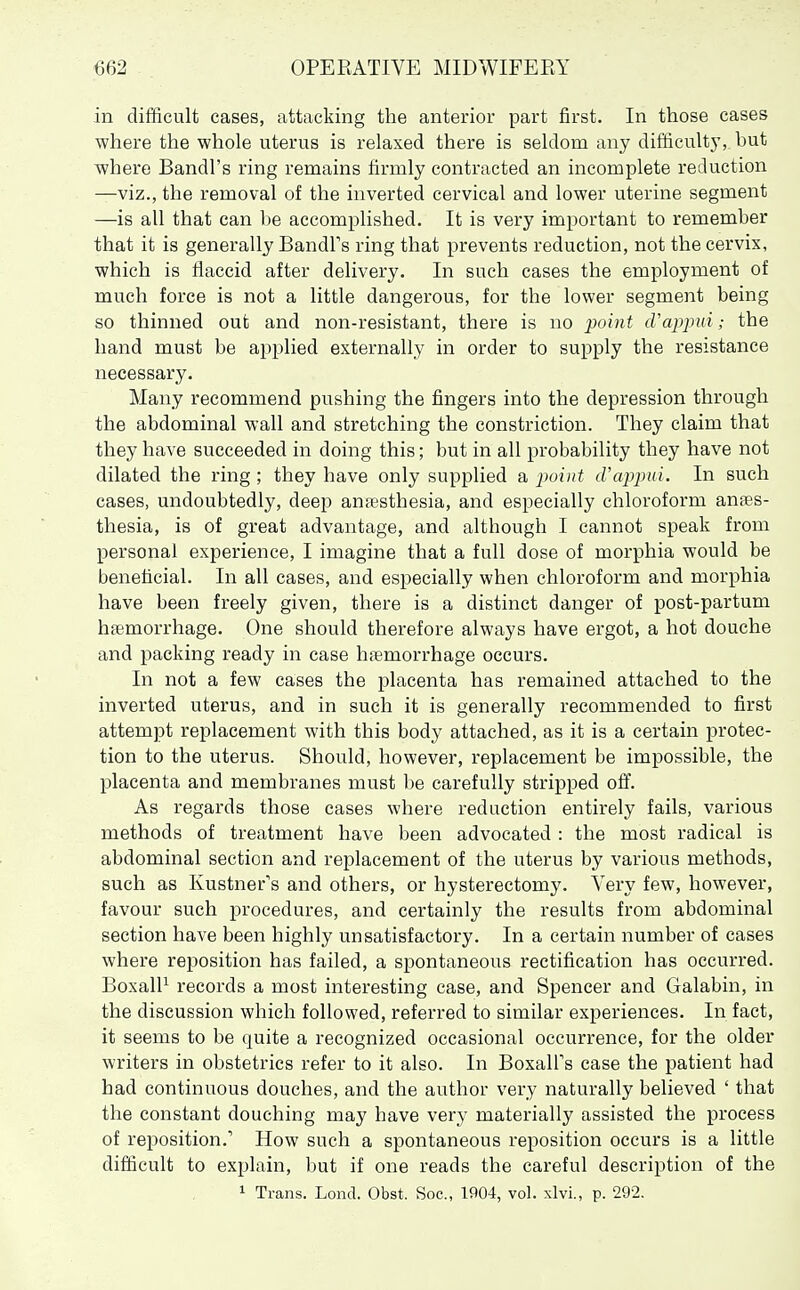 in difficult cases, attacking the anterior part first. In those cases where the whole uterus is relaxed there is seldom any difficult}', but where Bandl's ring remains firmly contracted an incomplete reduction —viz., the removal of the inverted cervical and lower uterine segment —is all that can be accomplished. It is very important to remember that it is generally BandFs ring that prevents reduction, not the cervix, which is flaccid after delivery. In such cases the employment of much force is not a little dangerous, for the lower segment being so thinned out and non-resistant, there is no jjoijit cVappui; the hand must be applied externally in order to supply the resistance necessary. Many recommend pushing the fingers into the depression through the abdominal wall and stretching the constriction. They claim that they have succeeded in doing this; but in all probability they have not dilated the ring ; they have only supplied a point (Vapimi. In such cases, undoubtedly, deep anaesthesia, and especially chloroform anaes- thesia, is of great advantage, and although I cannot speak from personal experience, I imagine that a full dose of morphia would be beneficial. In all cases, and especially when chloroform and morphia have been freely given, there is a distinct danger of post-partum htemorrhage. One should therefore always have ergot, a hot douche and packing ready in case hfemorrhage occurs. In not a few cases the placenta has remained attached to the inverted uterus, and in such it is generally recommended to first attempt replacement with this body attached, as it is a certain protec- tion to the uterus. Should, however, replacement be impossible, the placenta and membranes must be carefully stripped ofl^. As regards those cases where reduction entirely fails, various methods of treatment have been advocated : the most radical is abdominal section and rej)lacement of the uterus by various methods, such as Kustner's and others, or hysterectomy. Very few, however, favour such procedures, and certainly the results from abdominal section have been highly unsatisfactory. In a certain number of cases where reposition has failed, a spontaneous rectification has occurred. BoxalP records a most interesting case, and Spencer and Galabin, in the discussion which followed, referred to similar experiences. In fact, it seems to be quite a recognized occasional occurrence, for the older writers in obstetrics refer to it also. In BoxalFs case the patient had had continuous douches, and the author very naturally believed ' that the constant douching may have very materially assisted the process of reposition.' How such a spontaneous reposition occurs is a little difficult to explain, but if one reads the careful description of the 1 Trans. Lond. Obst. Soc, 1904, vol. xlvi., p. 292.