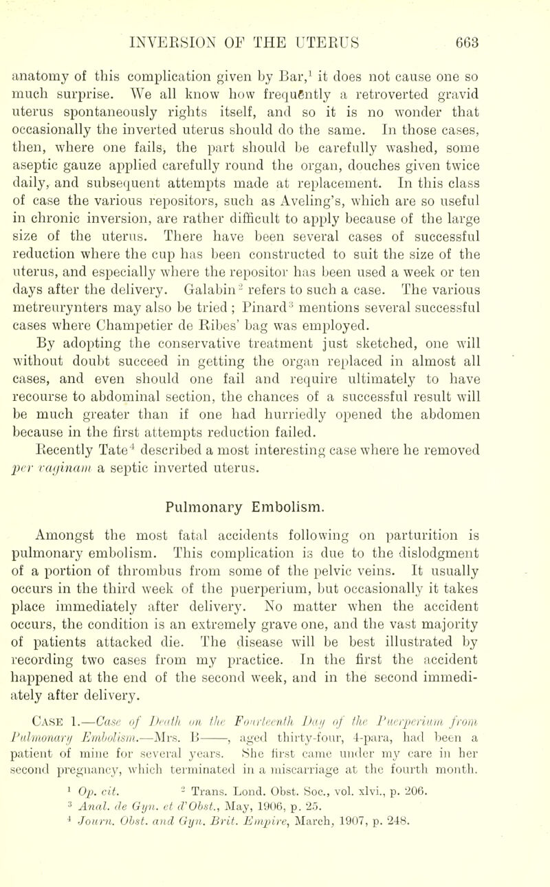 anatomy of this complication given by Bar,^ it does not cause one so much surprise. We all know how frequently a retro verted gravid uterus spontaneously rights itself, and so it is no wonder that occasionally the inverted uterus should do the same. In those cases, then, where one fails, the part should be carefully washed, some aseptic gauze applied carefully round the organ, douches given twice daily, and subsequent attempts made at replacement. In this class of case the various repositors, such as Aveling's, which are so useful in chronic inversion, are rather difficult to apply because of the large size of the uterus. There have been several cases of successful reduction where the cup has been constructed to suit the size of the uterus, and especially where the repositov has been used a week or ten days after the delivery. Galabin - refers to such a case. The various metreurynters may also be tried ; Pinard ■ mentions several successful cases where Champetier de Ribes' bag was employed. By adopting the conservative treatment just sketched, one will without doubt succeed in getting the organ replaced in almost all cases, and even should one fail and require ultimately to have recourse to abdominal section, the chances of a successful result will be much greater than if one had hurriedly opened the abdomen because in the first attempts reduction failed. Recently Tate'* described a most interesting case where he removed jx'r rcKjinam a septic inverted uterus. Pulmonary Embolism. Amongst the most fatal accidents following on parturition is pulmonary embolism. This complication is due to the dislodgment of a portion of thrombus from some of the pelvic veins. It usually occurs in the third week of the puerperium, but occasionally it takes place immediately after delivery. No matter when the accident occurs, the condition is an extremely grave one, and the vast majority of patients attacked die. The disease will be best illustrated by recording two cases from my practice. In the first the accident happened at the end of the second week, and in the second immedi- ately after delivery. Case 1.—Case of liculJi mt- flu- Foniiccnth Daij of the Fueijieriuiii from Pahiionarij Embolism.—Mrs. B , aged thirty-four, 4-para, had been a patient of mine for several years. tShe first came under my care in her second pregnancy, which terminated in a miscarriage at the fourth month. ' Oj}. cit. - Trans. Lond. Obst. Soc, vol. xlvi., p. 206. 3 Anal, de Gyn. et (VObsL, May, 1906, p. 25. ■Tonrii. Obst. and Gijii. Brit. Empire, March^ 1907, p. 248.