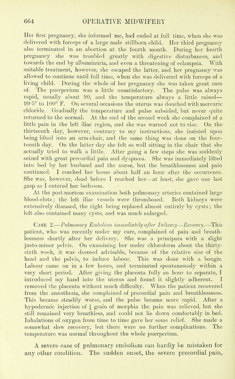 Her first pregnancy, she informed me, had ended at full time, when she was delivered with forceps of a large male stillborn child. Her third pregnancy also terminated in an abortion at the fourth month. During her fourth pregnancy she was troubled greatly with digestive disturbances, and towards the end by albuminuria, and even a threatening of eclampsia. AVith suitable treatment, however, she escaped the latter, and her pregnancy was allowed to continue until full time, when she was delivered with forceps of a living child. During the whole of her j^regnancy she was taken great care of. The puerjjerium was a little unsatisfactory. The pulse was always rapid, usually about 90, and the temperature always a little raised— 99-5° to 100° F. On several occasions the uterus was douched with mercuric chloride. G-radually the temperature and pulse subsided, but never quite returned to the normal. At the end of the second week she complained of a little pain in the left iliac region, and she was warned not to rise. On the thirteenth day, however, contrary to my instructions, she insisted upon being lifted into an arm-chair, and the same thing was done on the four- teenth day. On the latter day she felt so well sitting in the chair that she actually tried to walk a little. After going a few steps she was suddenly seized with great precordial jaain and dyspnoea. She was immediately lifted into bed by her husband and the nurse, but the breathlessness and pain continued. I reached her house about half an hour after the occurrence. She was, however, dead before I reached her—at least, she gave one last gasp as I entered her bedroom. At the post-mortem examination both pulmonaiy arteries contained large blood-clots; the left iliac vessels were thrombosed. Both kidneys were extensively diseased, the right being replaced almost entirely by cysts; the left also contained many cysts, and was much enlarged. Case 2.—Pulmonary Embolism immediately after Delivery—Recavery.—This patient, who was recently under my care, complained of pain and Isreath- lessness shortly after her delivery. She was a primipara with a slight justo-minor pelvis. On examining her under chloroform about the thirty- sixth week, it was deemed advisable, because of the relative size of the head and the pelvis, to induce labour. This was done with a bougie. Labour came on in a few hours, and terminated spontaneously within a very short period. After giving the placenta fully an hour to separate, I introduced my hand into the uterus and found it slightly adherent. I removed the placenta without much difficulty. When the jDatient recovered from the anaesthesia, she complained of precordial pain and breathlessness. This became steadily worse, and the pulse became more rapid. After a hypodermic injection of J grain of morphia the pain was relieved, but she still remained very breathless, and could not lie down comfortably in bed. Inhalations of oxygen from time to time gave her some relief. She made a somewhat slow recovery, but there were no further complications. The temperature was normal throughout the whole puerperium. A severe case of pulmonary embolibm can hardly be mistaken for any other condition. The sudden onset, the severe precordial pain,