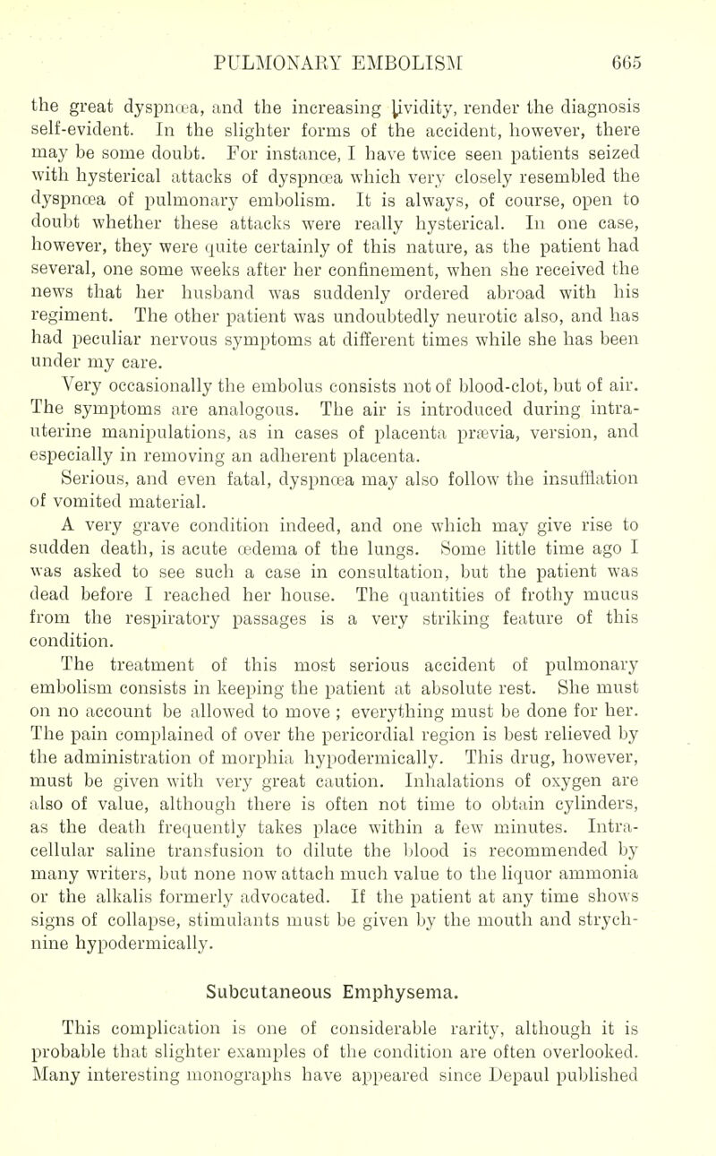 the great dyspiKea, and the increasing ^vidity, render the diagnosis self-evident. In the slighter forms of the accident, however, there may be some doubt. For instance, I have twice seen patients seized with hysterical attacks of dyspncea which very closely resembled the dyspnoea of pulmonary embolism. It is always, of course, open to doubt whether these attacks were really hysterical. In one case, however, they were quite certainly of this nature, as the patient had several, one some weeks after her confinement, when she received the news that her husband was suddenly ordered abroad with his regiment. The other patient was undoubtedly neurotic also, and has had peculiar nervous symptoms at different times while she has been under my care. Very occasionally the embolus consists not of blood-clot, but of air. The symptoms are analogous. The air is introduced during intra- uterine manipulations, as in cases of placenta prfevia, version, and especially in removing an adherent placenta. Serious, and even fatal, dyspncea may also follow the insufflation of vomited material. A very grave condition indeed, and one which may give rise to sudden death, is acute cedema of the lungs. Some little time ago I was asked to see such a case in consultation, but the patient was dead before I reached her house. The quantities of frothy mucus from the respiratory passages is a very striking feature of this condition. The treatment of this most serious accident of pulmonary embolism consists in keeping the patient at absolute rest. She must on no account be allowed to move ; everything must be done for her. The pain complained of over the pericordial region is best relieved by the administration of morphia hypodermically. This drug, however, must be given with very great caution. Inhalations of oxygen are also of value, although there is often not time to obtain cylinders, as the death frequently takes place within a few minutes. Intra- cellular saline transfusion to dilute the Ijlood is recommended by many writers, but none now attach much value to the liquor ammonia or the alkalis formerly advocated. If the patient at any time shows signs of collapse, stimulants must be given by the mouth and strych- nine hypodermically. Subcutaneous Emphysema. This complication is one of considerable rarity, although it is probable that slighter examples of the condition are often overlooked. Many interesting monographs have appeared since Lepaul published