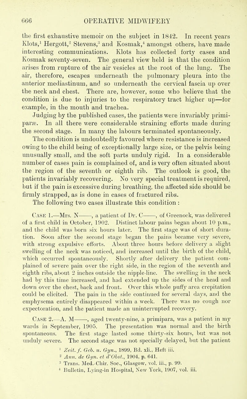 the first exhaustive memoir on the subject in 1842. In recent years Klots,^ Hergott,' Stevens,^ and Kosmak,^ amongst others, have made interesting communications. Klots has collected forty cases and Kosmak seventy-seven. The general view held is that the condition arises from rupture of the air vesicles at the root of the lung. The air, therefore, escapes underneath the pulmonary pleura into the anterior mediastinum, and so underneath the cervical fascia up over the neck and chest. There are, however, some who believe that the condition is due to injuries to the respiratory tract higher up—for example, in the mouth and trachea. •Judging by the published cases, the patients were invariably primi- parne. In all there were considerable straining efforts made during the second stage. In many the labours terminated spontaneously. The condition is undoubtedly favoured where resistance is increased owing to the child being of exceptionally large size, or the pelvis being unusually small, and the soft parts unduly rigid. In a considerable number of cases pain is complained of, and is very often situated about the region of the seventh or eighth rib. The outlook is good, the patients invariably recovering. No very special treatment is required, but if the pain is excessive during breathing, the affected side should be firmly strapped, as is done in cases of fractured ribs. The following two cases illustrate this condition: Case 1.—Mrs. N , a patient of Dr. C , of Greenock, was delivered of a first child in October, 1902. Distinct labour pains began about 10 p.m., and the child was born six hours later. The first stage was of short dura- tion. Soon after the second stage began the pains became very severe, with strong expulsive efforts. About three hours before delivery a slight swelling of the neck was noticed, and increased until the birth of the child, which occurred spontaneously. Shortly after delivery the patient com- plained of severe pain over the right side, in the region of the seventh and eighth ribs, about 2 inches outside the nipple-line. The swelling in the neck had by this time increased, and had extended up the sides of the head and down over the chest, back and front. Over this whole puffy area crepitation could be elicited. The pain in the side continued for several days, and the emphysema entirely disappeared within a week. There was no cough nor expectoration, and the patient made an uninterrupted recovery. Case 2.—A. M -, aged twenty-nine, a primipara, was a patient in my wards in September, 1905. The presentation was normal and the birth spontaneous. The first stage lasted some thirty-six hours, but was not unduly severe. The second stage was not specially delayed, but the patient ' Zeit.f. Geh. u. Gijn., 1899, Bd. xH., Heft iii. 2 Annlde Gyn. et d'ObsL, 1904, p. 641. 3 Trans. Med.-Chir. Soc, Glasgow, vol. iii., p. 99. * Bulletin, Lying-in Hospital, New York, 1907, vol. iii.