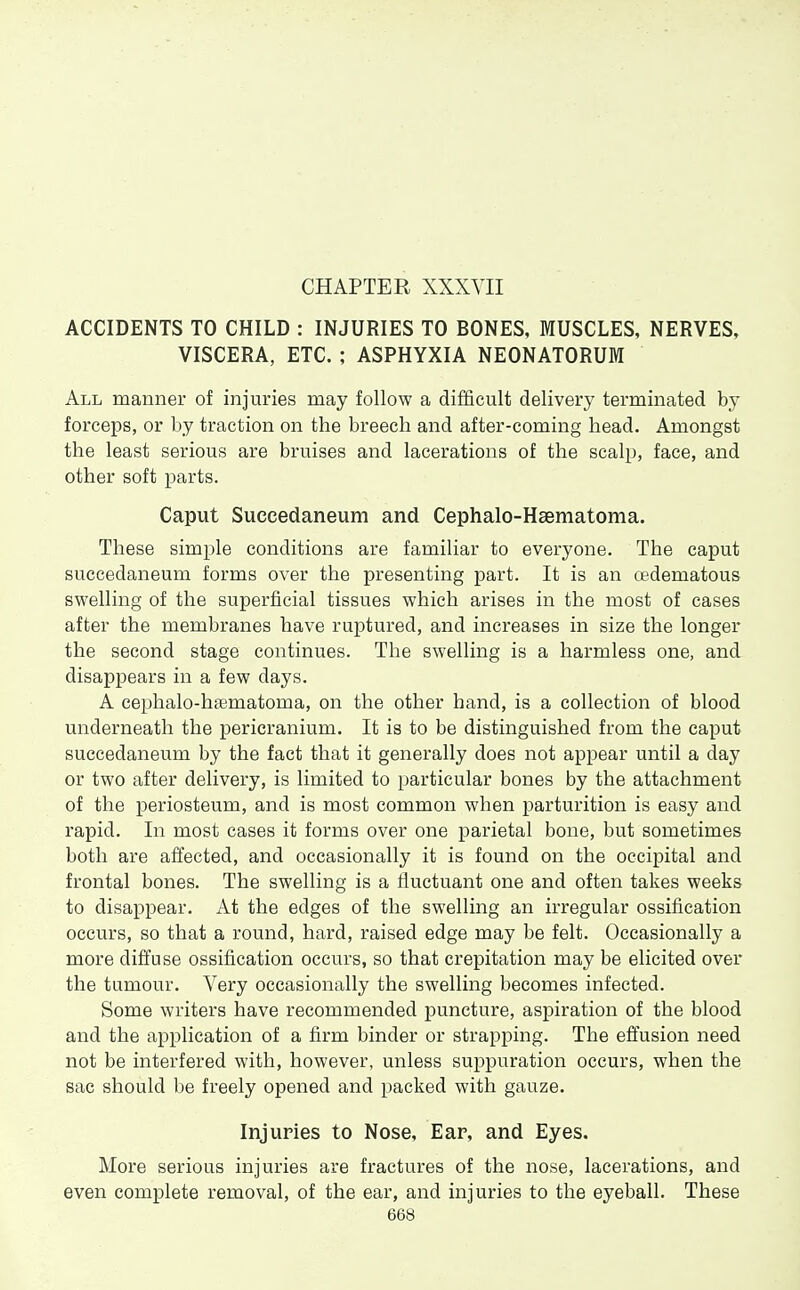 CHAPTER XXXVII ACCIDENTS TO CHILD : INJURIES TO BONES, MUSCLES, NERVES, VISCERA, ETC. ; ASPHYXIA NEONATORUM All manner of injuries may follow a difficult delivery terminated by forceps, or by traction on the breech and after-coming head. Amongst the least serious are bruises and lacerations of the scalp, face, and other soft parts. Caput Succedaneum and Cephalo-Haematoma. These simple conditions are familiar to everyone. The caput succedaneum forms over the presenting part. It is an cedematous swelling of the superficial tissues which arises in the most of cases after the membranes have ruptured, and increases in size the longer the second stage continues. The swelling is a harmless one, and disappears in a few days. A cephalo-haematoma, on the other hand, is a collection of blood underneath the pericranium. It is to be distinguished from the caput succedaneum by the fact that it generally does not appear until a day or two after delivery, is limited to particular bones by the attachment of the periosteum, and is most common when parturition is easy and rapid. In most cases it forms over one parietal bone, but sometimes both are affected, and occasionally it is found on the occipital and frontal bones. The swelling is a fluctuant one and often takes weeks to disappear. At the edges of the swelling an irregular ossification occurs, so that a round, hard, raised edge may be felt. Occasionally a more difl'use ossification occurs, so that crepitation may be elicited over the tumour. A^ery occasionally the swelling becomes infected. Some writers have recommended puncture, aspiration of the blood and the application of a firm binder or strapping. The effusion need not be interfered with, however, unless suppuration occurs, when the sac should be freely opened and packed with gauze. Injuries to Nose, Ear, and Eyes. More serious injuries are fractures of the nose, lacerations, and even complete removal, of the ear, and injuries to the eyeball. These