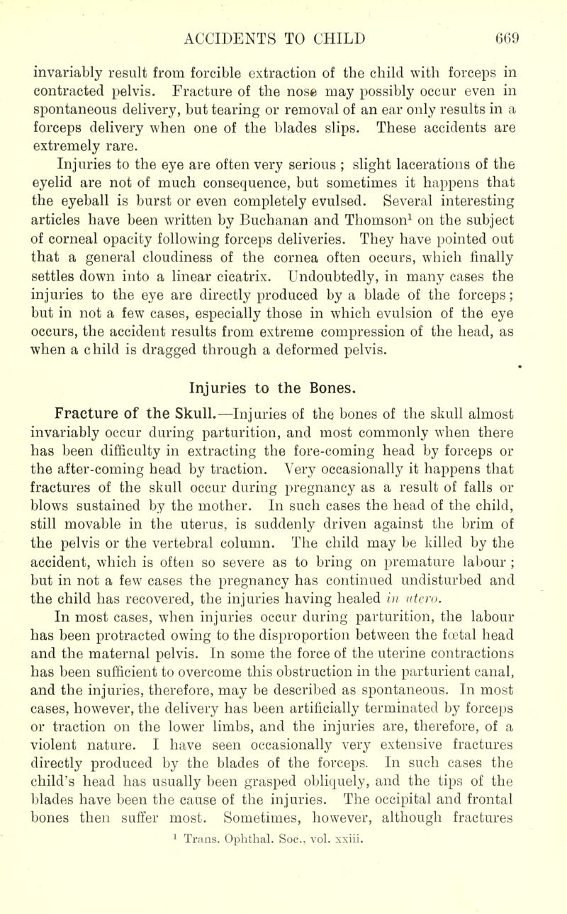 invariably result from forcible extraction of the child with forceps in contracted pelvis. Fracture of the nose may possibly occur even in spontaneous delivery, but tearing or removal of an ear only results in a forceps delivery when one of the l)lades slips. These accidents are extremely rare. Injuries to the eye are often very serious ; slight lacerations of the eyelid are not of much consequence, but sometimes it happens that the eyeball is burst or even completely evulsed. Several interesting articles have been written by Buchanan and Thomson^ on the subject of corneal opacity following forceps deliveries. They have pointed out that a general cloudiness of the cornea often occurs, which finally settles down into a linear cicatrix. Undoubtedly, in many cases the injuries to the eye are directly produced by a blade of the forceps; but in not a few cases, especially those in which evulsion of the eye occurs, the accident results from extreme compression of the head, as when a child is dragged through a deformed pelvis. Injuries to the Bones. Fracture of the Skull.—Injuries of the bones of the skull almost invariably occur during parturition, and most commonly when there has been difficulty in extracting the fore-coming head by forceps or the after-coming head by traction. Very occasionally it happens that fractures of the skull occur during pregnancy as a result of falls or blows sustained by the mother. In such cases the head of the child, still movable in the uterus, is suddenly driven against the brim of the pelvis or the vertebral column. The child may be killed by the accident, which is often so severe as to bring on premature lal)Our ; but in not a few cases the pregnancy has continued undisturbed and the child has recovered, the injuries having healed in iitero. In most cases, when injuries occur during parturition, the labour has been protracted owing to the disproportion between the ftetal head and the maternal pelvis. In some the force of the uterine contractions has been sufficient to overcome this obstruction in the parturient canal, and the injuries, therefore, may be described as spontaneous. In most cases, however, the delivery has been artificially terminated by forceps or traction on the lower limbs, and the injuries are, therefore, of a violent nature. I have seen occasionally ver}^ extensive fractures directly produced by the blades of the forceps. In such cases the child's head has usually been grasped ol)liquely, and the tips of the blades have been the cause of the injuries. The occipital and frontal bones then sufi'er most. Sometimes, however, although fractures ' Trans. Ophthal. Soc, vol. xxiii.