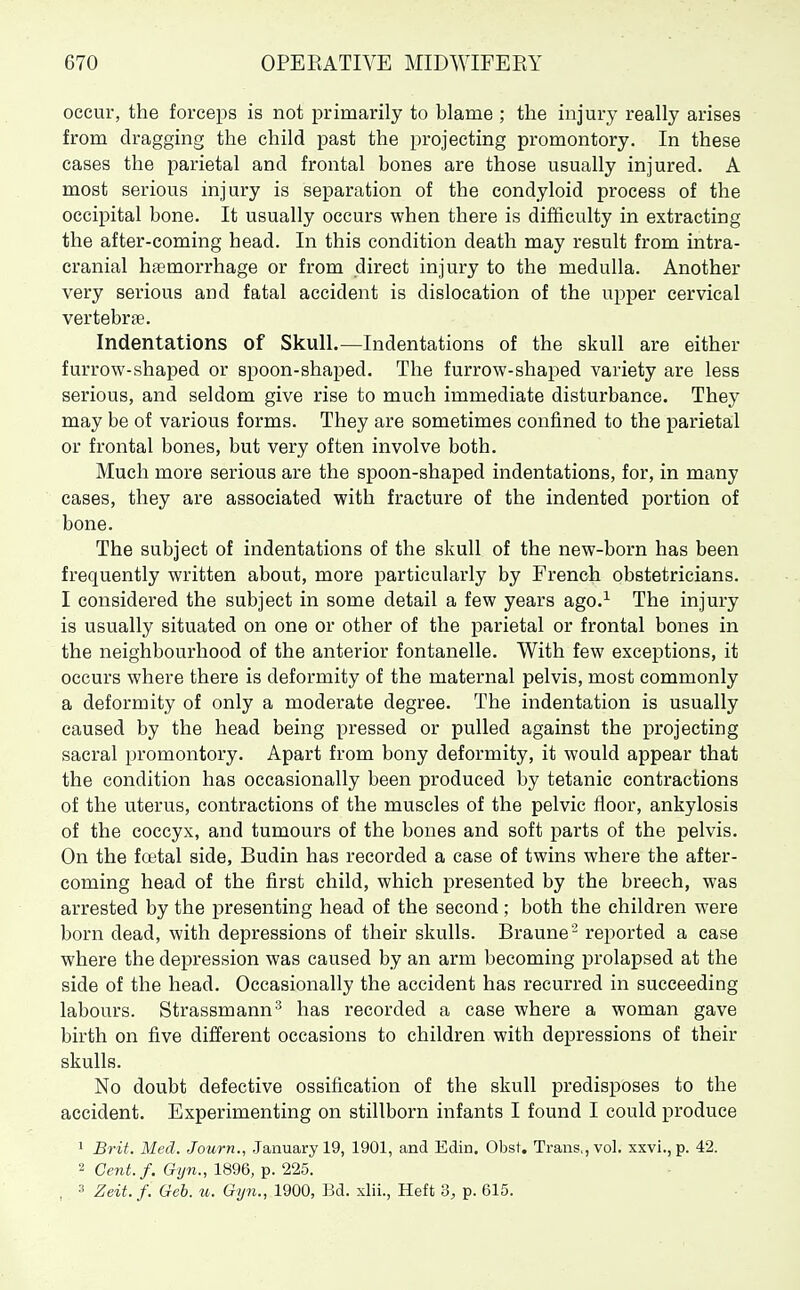 occur, the forceps is not primarily to blame ; the injury really arises from dragging the child past the projecting promontory. In these cases the parietal and frontal bones are those usually injured. A most serious injury is separation of the condyloid process of the occipital bone. It usually occurs when there is difficulty in extracting the after-coming head. In this condition death may result from intra- cranial haemorrhage or from direct injury to the medulla. Another very serious and fatal accident is dislocation of the upper cervical vertebme. Indentations of Skull.—Indentations of the skull are either furrow-shaped or spoon-shaped. The furrow-shaped variety are less serious, and seldom give rise to much immediate disturbance. They may be of various forms. They are sometimes confined to the parietal or frontal bones, but very often involve both. Much more serious are the spoon-shaped indentations, for, in many cases, they are associated with fracture of the indented portion of bone. The subject of indentations of the skull of the new-born has been frequently written about, more particularly by French obstetricians. I considered the subject in some detail a few years ago.^ The injury is usually situated on one or other of the parietal or frontal bones in the neighbourhood of the anterior fontanelle. With few exceptions, it occurs where there is deformity of the maternal pelvis, most commonly a deformity of only a moderate degree. The indentation is usually caused by the head being pressed or pulled against the projecting sacral promontory. Apart from bony deformity, it would appear that the condition has occasionally been produced by tetanic contractions of the uterus, contractions of the muscles of the pelvic floor, ankylosis of the coccyx, and tumours of the bones and soft parts of the pelvis. On the foetal side, Budin has recorded a case of twins where the after- coming head of the first child, which presented by the breech, was arrested by the j)resenting head of the second ; both the children were born dead, with depressions of their skulls. Braune'- reported a case where the depression was caused by an arm becoming prolapsed at the side of the head. Occasionally the accident has recurred in succeeding labours. Strassmann^ has recorded a case where a woman gave birth on five different occasions to children with depressions of their skulls. No doubt defective ossification of the skull predisposes to the accident. Experimenting on stillborn infants I found I could produce 1 Brit. Med. Journ., January 19, 1901, and Edin. Obst. Trans., vol. xxvi., p. 42. 2 Cent./. Gyn., 1896, p. 225. , 3 Zeit. f. Geb. ti. Gyn., 1900, IM. xlii., Heft 3, p. 615.
