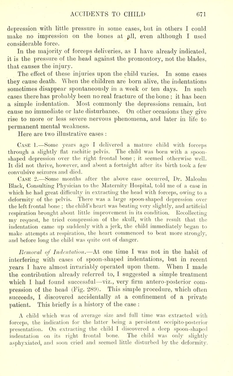 depression with little pressure in some cases, but in others I could make no impression on the bones at ^11, even although I used considerable force. In the majority of forceps deliveries, as I have already indicated, it is the pressure of the head against the promontory, not the blades, that causes the injury. The effect of these injuries upon the child varies. In some cases they cause death. When the children are born alive, the indentations sometimes disappear spontaneously in a week or ten days. In such cases there has probably been no real fracture of the bone ; it has been a simple indentation. Most commonly the depressions remain, but cause no immediate or late disturbance. On other occasions they give rise to more or less severe nervous phenomena, and later in life to permanent mental weakness. Here are two illustrative cases : Case 1.—vSome years ago I delivered a mature cliild with forceps through a slightly flat rachitic pelvis. The child was born with a s^^ooii- shaped depression over the right frontal Ijone ; it seemed otherwise well. It did not thrive, however, and al)Out a fortnight after its birth took a few convulsive seizures and died. Case 2.—Some months after the al)Ove case occurred, Dr. Malcolm Black, Consulting Physician to the Maternity Hospital, told me of a case in which he had great difficulty in extracting the head with forceps, owing to a deformity of the pelvis. There was a large spoon-shaped depression over the left frontal bone ; the child's heart was beating very slightly, and artificial respiration brought about little improvement in its condition. Kecollecting my request, he tried compression of the skull, with the result that the indentation came up suddenly with a jerk, the child immediately began to make attempts at respiration, the heart commenced to beat more strongly, and before long the chikl was quite out of danger. llcmoral of Indentation.—At one time I was not in the habit of interfering with cases of spoon-shaped indentations, but in recent years I have almost invariably operated upon them. When I made the contribution already referred to, I suggested a simple treatment which I had found successful—viz., very firm antero-posterior com- pression of the head (Fig. 289). This simple procedure, which often succeeds, I discovered accidentally at a confinement of a private patient. This briefly is a history of the case : A chikl which was of average size and full time was extracted with forceps, the indication for the latter being a persistent occipito-posterior presentation. On extracting the child I discovered a deep spoon-shaped indentation on its right frontal bone. The child was only slightly asphyxiated, and soon cried and seemed little disturbed by the deformity.