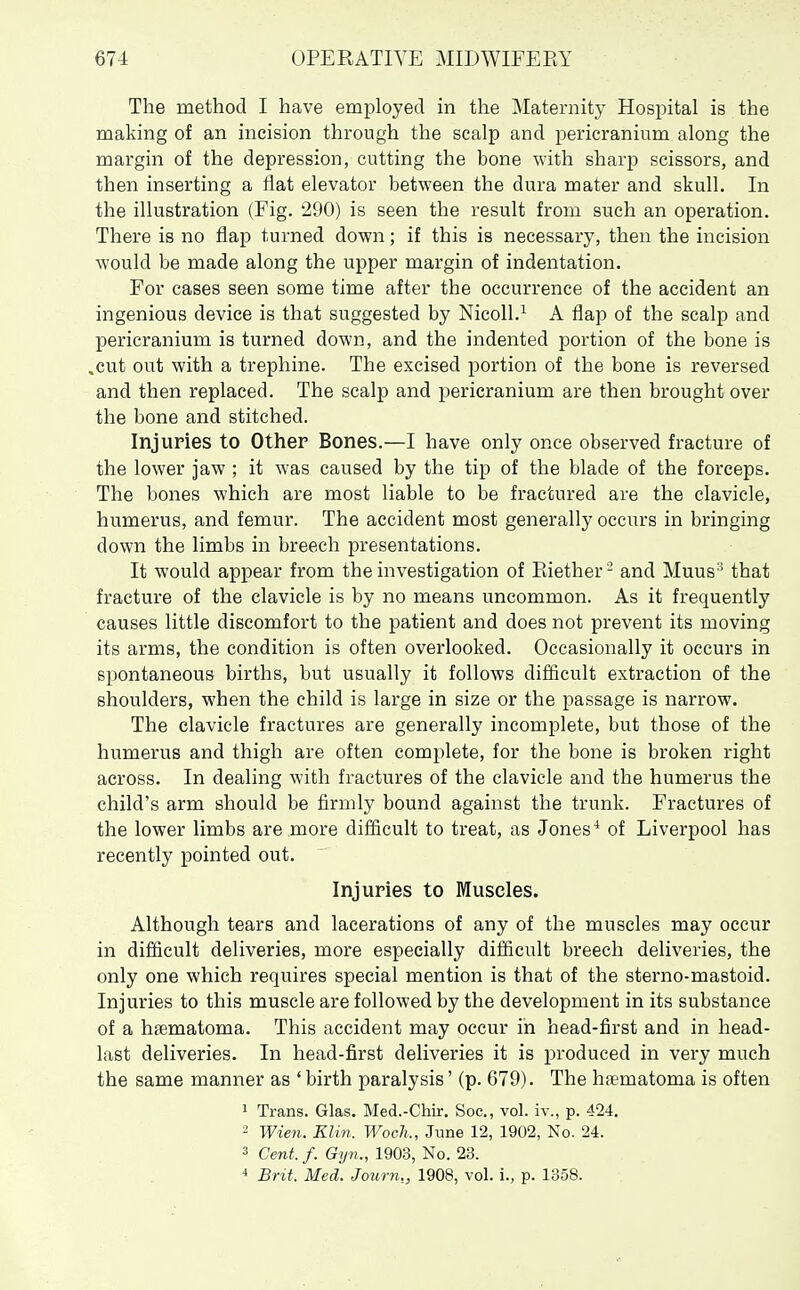 The method I have employed in the Maternity Hospital is the making of an incision through the scalp and pericranium along the margin of the depression, cutting the bone with sharp scissors, and then inserting a flat elevator between the dura mater and skull. In the illustration (Fig. 290) is seen the result from such an operation. There is no flap turned down; if this is necessary, then the incision would be made along the upper margin of indentation. For cases seen some time after the occurrence of the accident an ingenious device is that suggested by Nicoll.^ A flap of the scalp and pericranium is turned down, and the indented portion of the bone is ,cut out with a trephine. The excised portion of the bone is reversed and then replaced. The scalp and pericranium are then brought over the bone and stitched. Injuries to Other Bones.—I have only once observed fracture of the lower jaw ; it was caused by the tip of the blade of the forceps. The bones which are most liable to be fractured are the clavicle, humerus, and femur. The accident most generally occurs in bringing down the limbs in breech presentations. It would appear from the investigation of Piiether- and Muus-^ that fracture of the clavicle is by no means uncommon. As it frequently causes little discomfort to the patient and does not prevent its moving its arms, the condition is often overlooked. Occasionally it occurs in spontaneous births, but usually it follows difiicult extraction of the shoulders, when the child is large in size or the passage is narrow. The clavicle fractures are generally incomplete, but those of the humerus and thigh are often complete, for the bone is broken right across. In dealing with fractures of the clavicle and the humerus the child's arm should be firmly bound against the trunk. Fractures of the lower limbs are more difiicult to treat, as Jones ^ of Liverpool has recently pointed out. Injuries to Muscles. Although tears and lacerations of any of the muscles may occur in difficult deliveries, more especially difficult breech deliveries, the only one which requires special mention is that of the sterno-mastoid. Injuries to this muscle are followed by the development in its substance of a haematoma. This accident may occur in head-first and in head- last deliveries. In head-first deliveries it is produced in very much the same manner as ' birth paralysis' (p. 679). The hsematoma is often 1 Trans. Glas. Med.-Chir, Soc, vol. iv., p. 424, 2 Wien. Klin. Woch., June 12, 1902, No. 24. 3 Cent. f. Gyn., 1903, No. 23.
