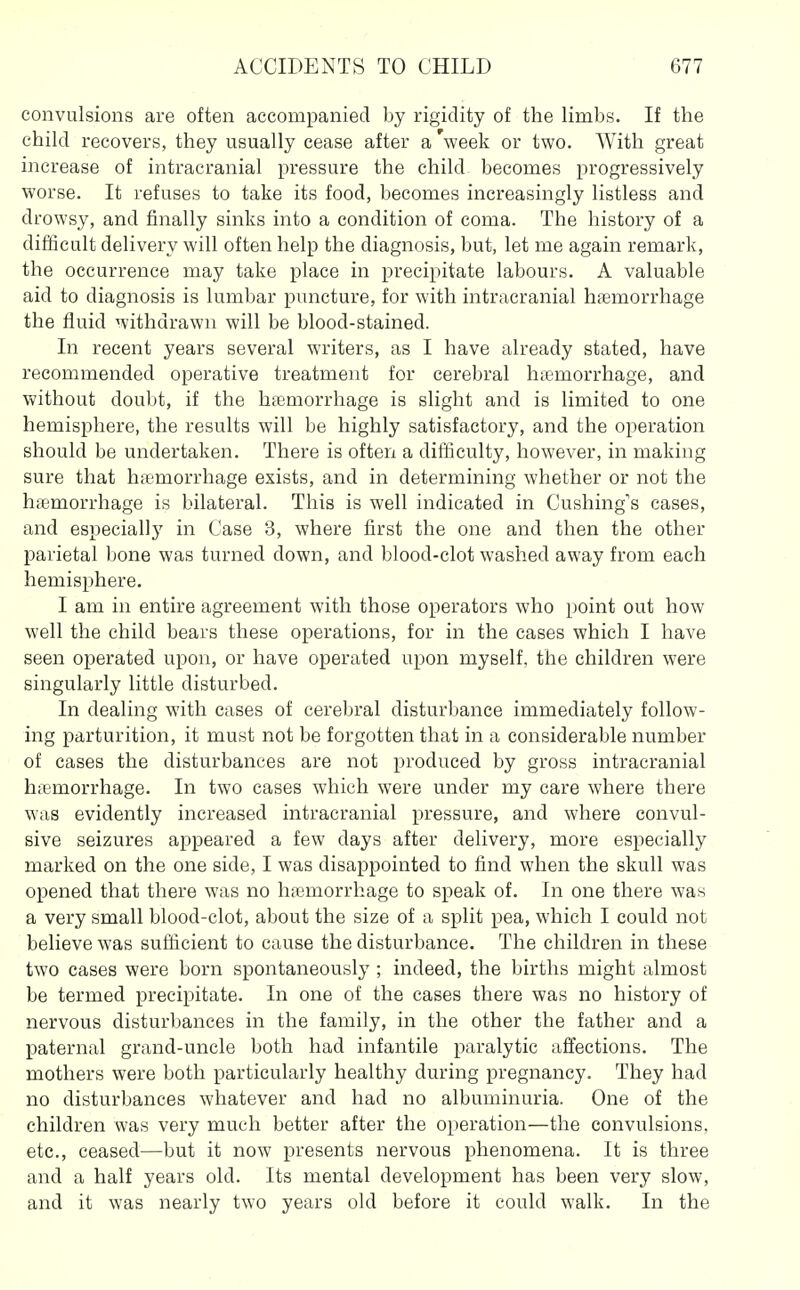 convulsions are often accompanied by rigidity of the limbs. If the child recovers, they usually cease after a 'week or two. With great increase of intracranial pressure the child becomes progressively worse. It refuses to take its food, becomes increasingly listless and drowsy, and finally sinks into a condition of coma. The history of a difficult delivery will often help the diagnosis, but, let me again remark, the occurrence may take place in precipitate labours. A valuable aid to diagnosis is lumbar puncture, for with intracranial hfemorrhage the fluid withdrawn will be blood-stained. In recent years several writers, as I have already stated, have recommended operative treatment for cerebral haemorrhage, and without doubt, if the haemorrhage is slight and is limited to one hemisphere, the results will be highly satisfactory, and the operation should be undertaken. There is often a difficulty, however, in making sure that haemorrhage exists, and in determining whether or not the haemorrhage is bilateral. This is well indicated in Cushing's cases, and especially in Case 3, where first the one and then the other parietal bone was turned down, and blood-clot washed away from each hemisphere. I am in entire agreement with those operators who point out how well the child bears these operations, for in the cases which I have seen operated upon, or have operated upon myself, the children were singularly little disturbed. In dealing with cases of cerebral disturbance immediately follow- ing parturition, it must not be forgotten that in a considerable number of cases the disturbances are not produced by gross intracranial hiemorrhage. In two cases which were under my care where there was evidently increased intracranial pressure, and where convul- sive seizures appeared a few days after delivery, more especially marked on the one side, I was disappointed to find when the skull was Oldened that there was no hfemorrhage to speak of. In one there was a very small blood-clot, about the size of a split pea, which I could not believe was sufficient to cause the disturbance. The children in these two cases were born spontaneously ; indeed, the births might almost be termed precipitate. In one of the cases there was no history of nervous disturbances in the family, in the other the father and a paternal grand-uncle both had infantile paralytic affections. The mothers were both particularly healthy during pregnancy. They had no disturbances whatever and had no albuminuria. One of the children was very much better after the operation—the convulsions, etc., ceased—but it now presents nervous phenomena. It is three and a half years old. Its mental development has been very slow, and it was nearly two years old before it could walk. In the