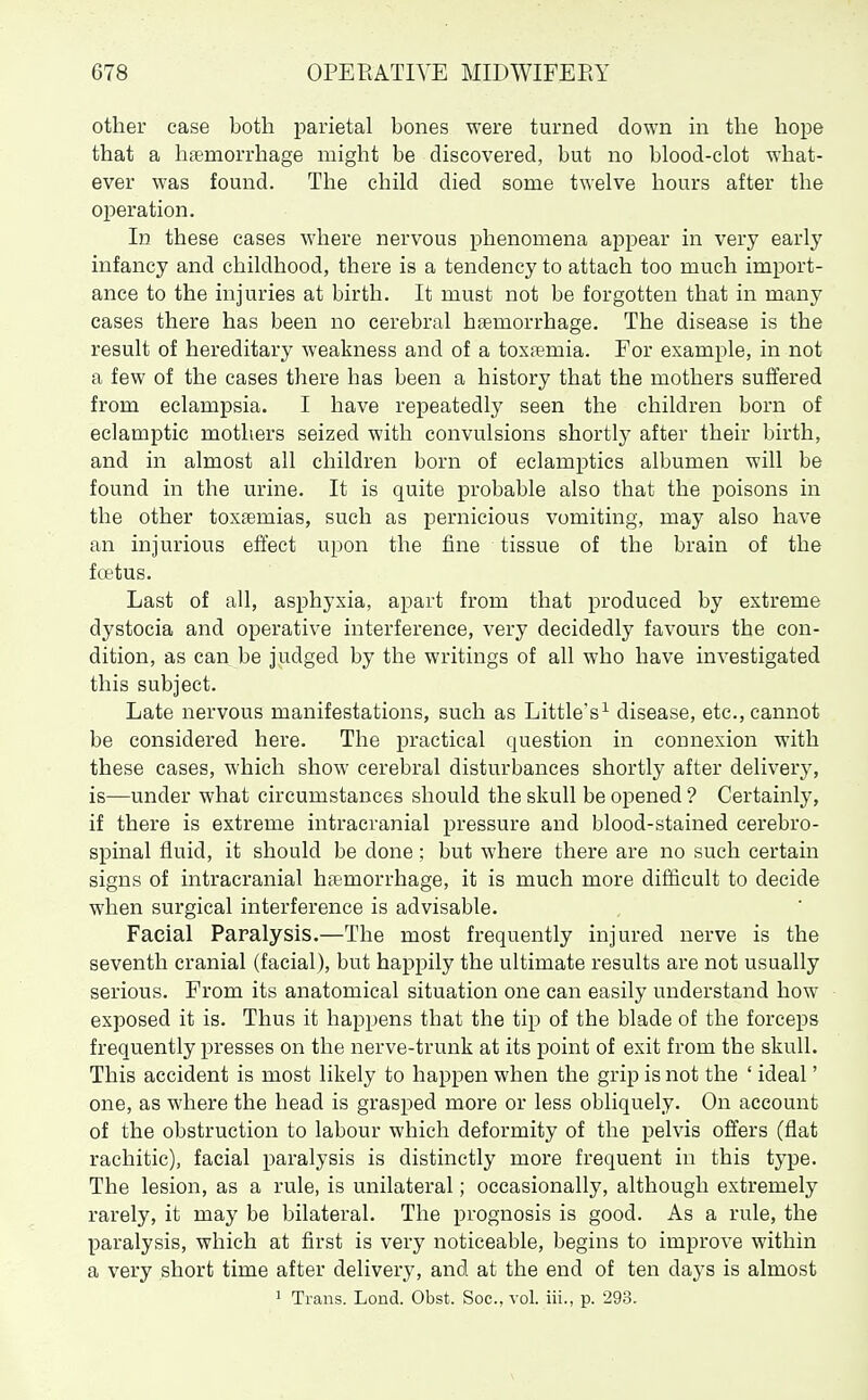 other ease both parietal bones were turned down in the hope that a haemorrhage might be discovered, but no blood-clot what- ever was found. The child died some twelve hours after the operation. In these cases where nervous phenomena appear in very early- infancy and childhood, there is a tendency to attach too much import- ance to the injuries at birth. It must not be forgotten that in many cases there has been no cerebral haemorrhage. The disease is the result of hereditary weakness and of a toxaemia. For example, in not a few of the cases there has been a history that the mothers suffered from eclampsia. I have repeatedly seen the children born of eclamptic mothers seized with convulsions shortly after their birth, and in almost all children born of eclamptics albumen will be found in the urine. It is quite probable also that the poisons in the other toxaemias, such as pernicious vomiting, may also have an injurious effect upon the fine tissue of the brain of the foetus. Last of all, asphyxia, apart from that produced by extreme dystocia and operative interference, very decidedly favours the con- dition, as can be judged by the writings of all who have investigated this subject. Late nervous manifestations, such as Little's^ disease, etc., cannot be considered here. The practical question in connexion with these cases, which show cerebral disturbances shortly after delivery, is—under what circumstances should the skull be opened ? Certainly, if there is extreme intracranial pressure and blood-stained cerebro- spinal fluid, it should be done: but where there are no such certain signs of intracranial haemorrhage, it is much more difficult to decide when surgical interference is advisable. Facial Paralysis.—The most frequently injured nerve is the seventh cranial (facial), but happily the ultimate results are not usually serious. From its anatomical situation one can easily understand how exposed it is. Thus it happens that the tip of the blade of the forceps frequently presses on the nerve-trunk at its point of exit from the skull. This accident is most likely to happen when the grip is not the ' ideal' one, as where the head is grasped more or less obliquely. On account of the obstruction to labour which deformity of the pelvis offers (flat rachitic), facial paralysis is distinctly more frequent in this type. The lesion, as a rule, is unilateral; occasionally, although extremely rarely, it may be bilateral. The prognosis is good. As a rule, the paralysis, which at first is very noticeable, begins to improve within a very short time after delivery, and at the end of ten days is almost