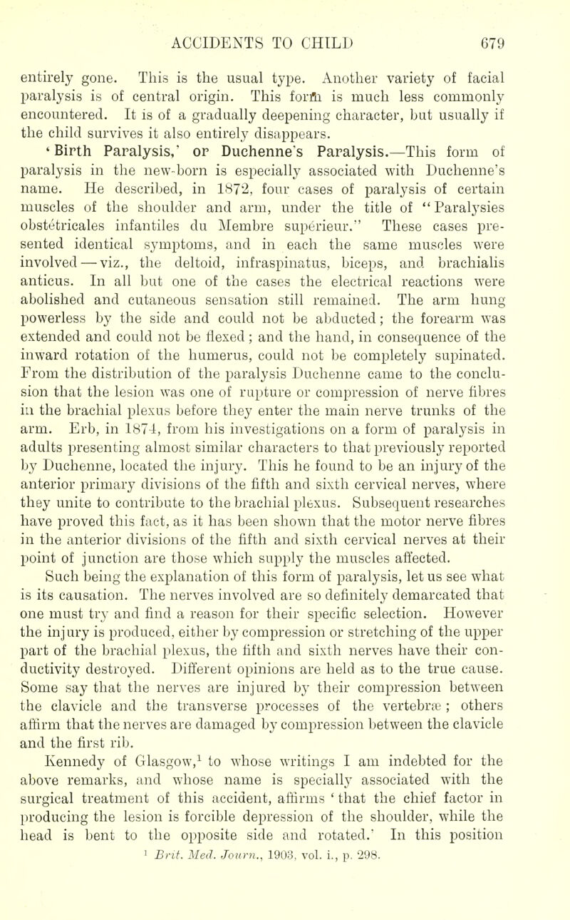entirely gone. This is the usual type. Another variety of facial paralysis is of central origin. This forfii is much less commonly encountered. It is of a gradually deepening character, but usually if the child survives it also entirely disappears. 'Birth Paralysis,' or Duchennes Paralysis.—This form of paralysis in the new-born is especially associated with Duchenne's name. He described, in 1872, four cases of paralysis of certain muscles of the shoulder and arm, under the title of  Paralj'sies obstetricales infantiles du Membre superieur. These cases pre- sented identical sj'mptoms, and in each the same muscles were involved — viz., the deltoid, infraspinatus, biceps, and brachialis anticus. In all but one of the cases the electrical reactions were abolished and cutaneous sensation still remained. The arm hung powerless by the side and could not be abducted; the forearm was extended and could not be flexed; and the hand, in consequence of the inward rotation of the humerus, could not be completely supinated. From the distribution of the paralysis Duchenne came to the conclu- sion that the lesion was one of rupture or compression of nerve fibres ia the brachial plexus before they enter the main nerve trunks of the arm. Erb, in 1874, from his investigations on a form of paralysis in adults presenting almost similar characters to that previously reported by Duchenne, located the injury. This he found to be an injury of the anterior primary divisions of the fifth and sixth cervical nerves, where they unite to contribute to the brachial plexus. Subsequent researches have proved this fact, as it has been shown that the motor nerve fibres in the anterior divisions of the fifth and sixth cervical nerves at their point of junction are those which supply the muscles affected. Such being the explanation of this form of paralysis, let us see what is its causation. The nerves involved are so definitely demarcated that one must try and find a reason for their specific selection. However the injury is produced, either by compression or stretching of the upper part of the brachial plexus, the fifth and sixth nerves have their con- ductivity destroyed. Different opinions are held as to the true cause. Some say that the nerves are injured by their compression between the clavicle and the transverse processes of the vertebra;; others affirm that the nerves are damaged by compression between the clavicle and the first rib. Kennedy of Glasgow,^ to whose writings I am indebted for the above remarks, and whose name is specially associated with the surgical treatment of this accident, affirms ' that the chief factor in producing the lesion is forcible depression of the shoulder, while the head is bent to the opposite side and rotated.' In this position