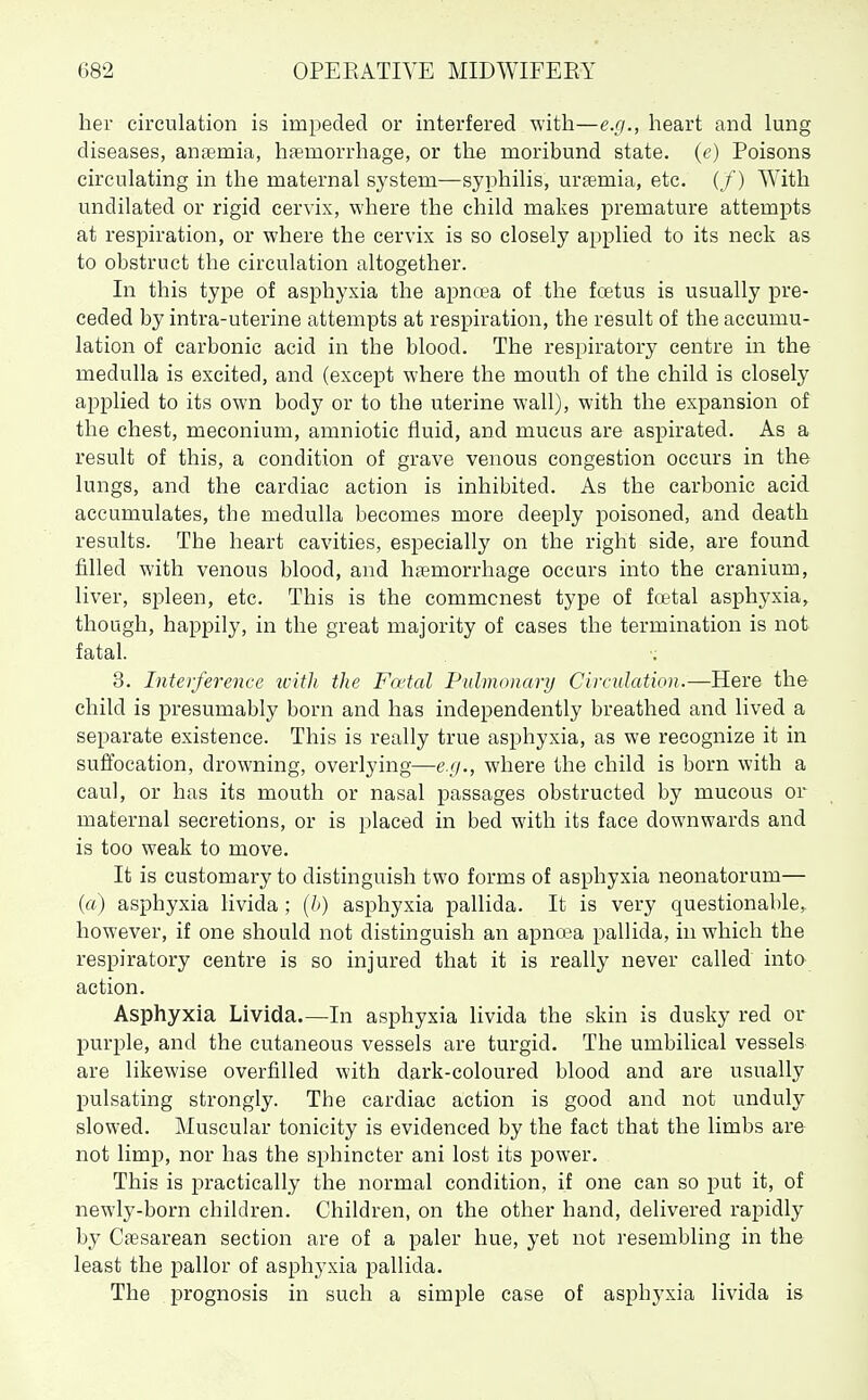 hei' circulation is impeded or interfered with—e.g., heart and lung diseases, anaemia, haemorrhage, or the moribund state, (e) Poisons circulating in the maternal system—syphilis, uraemia, etc. (/) With undilated or rigid cervix, where the child makes premature attempts at respiration, or where the cervix is so closely applied to its neck as to obstruct the circulation altogether. In this type of asphyxia the apncea of the fcetus is usually pre- ceded by intra-uterine attempts at respiration, the result of the accumu- lation of carbonic acid in the blood. The respiratory centre in the medulla is excited, and (except where the mouth of the child is closely applied to its own body or to the uterine wall), with the expansion of the chest, meconium, amniotic fluid, and mucus are aspirated. As a result of this, a condition of grave venous congestion occurs in the lungs, and the cardiac action is inhibited. As the carbonic acid accumulates, the medulla becomes more deeply poisoned, and death results. The heart cavities, especially on the right side, are found filled with venous blood, and haemorrhage occurs into the cranium, liver, spleen, etc. This is the commonest type of fcetal asphj'xia, though, happily, in the great majority of cases the termination is not fatal. 3. Interference zcith the Fo'tal Pulmonary Circulation.—Here the child is presumably born and has independently breathed and lived a separate existence. This is really true asphyxia, as we recognize it in suffocation, drowning, overlying—e.//., where the child is born with a caul, or has its mouth or nasal passages obstructed by mucous or maternal secretions, or is placed in bed with its face downwards and is too weak to move. It is customary to distinguish two forms of asphyxia neonatorum— (a) asphyxia livida ; (h) asphyxia pallida. It is very questionable,, however, if one should not distinguish an apnoea pallida, in which the respiratory centre is so injured that it is really never called into action. Asphyxia Livida.—In asphyxia livida the skin is dusky red or purple, and the cutaneous vessels are turgid. The umbilical vessels are likewise overfilled with dark-coloured blood and are usually pulsating strongly. The cardiac action is good and not unduly slowed. Muscular tonicity is evidenced by the fact that the limbs are not limp, nor has the s^^hincter ani lost its power. This is practically the normal condition, if one can so put it, of newly-born children. Children, on the other hand, delivered rapidly by Caesarean section are of a paler hue, yet not resembling in the least the pallor of asphyxia pallida. The prognosis in such a simple case of asphyxia livida is