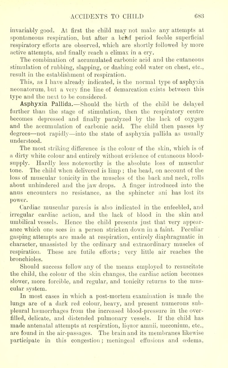 invariably good. At first the child may not make any attempts at spontaneous respiration, but after a brfef period feeble superficial respiratory efforts are observed, which are shortly followed by more active attempts, and finally reach a climax in a cry. The combination of accumulated carbonic acid and the cutaneous stimulation of rubbing, slapping, or dashing cold water on chest, etc., result in the establishment of respiration. This, as I have already indicated, is the normal type of asphyxia neonatorum, but a very fine line of demarcation exists between this type and the next to be considered. Asphyxia Pallida.—Should the birth of the child be delayed farther than the stage of stimulation, then the respiratory centre becomes depressed and finally paralyzed by the lack of oxygen and the accumulation of carbonic acid. The child then passes by degrees—not rapidly—into the state of asphyxia pallida as usually understood. The most striking dift'erence is the colour of the skin, which is of a dirty white colour and entirely without evidence of cutaneous blood- supply. Hardly less noteworthy is the absolute loss of muscular tone. The child when delivered is limp ; the head, on account of the loss of muscular tonicity in the muscles of the back and neck, rolls about unhindered and the jaw drops. A finger introduced into the anus encounters no resistance, as the sphincter ani has lost its power. Cardiac muscular paresis is also indicated in the enfeebled, and irregular cardiac action, and the lack of blood in the skin and umbilical vessels. Hence the child presents just that very appear- ance which one sees in a person stricken down in a faint. Peculiar gasping attempts are made at respiration, entirely diaphragmatic in character, unassisted by the ordinary and extraordinary muscles of respiration. These are futile efl'orts; very little air reaches the bronchioles. Should success follow any of the means employed to resuscitate the child, the colour of the skin changes, the cardiac action becomes slower, more forcible, and regular, and tonicity returns to the mus- cular system. In most cases in which a post-mortem examination is made the lungs are of a dark red colour, heavy, and present numerous sub- pleural haemorrhages from the increased blood-pressure in the over- filled, delicate, and distended pulmonary vessels. If the child has made antenatal attempts at respiration, liquor amnii, meconium, etc., are found in the air-passages. The brain and its memln-anes likewise participate in this congestion; meningeal effusions and cedema,