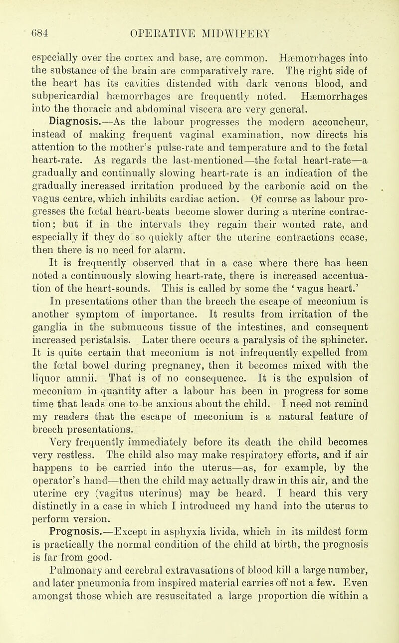 especially over the cortex and base, are common. Haemorrhages into the substance of the brain are comparatively rare. The right side of the heart has its cavities distended with dark venous blood, and subpericardial hsemorrhages are frequently noted. Haemorrhages into the thoracic and abdominal viscera are very general. Diag^nosis.—As the labour progresses the modern accoucheur, instead of making frequent vaginal examination, now directs his attention to the mother's pulse-rate and temperature and to the foetal heart-rate. As regards the last-mentioned—the fcetal heart-rate—a gradually and continually slowing heart-rate is an indication of the gradually increased irritation produced by the carbonic acid on the vagus centre, which inhibits cardiac action. Of course as labour pro- gresses the fcetal heart-beats become slower during a uterine contrac- tion; but if in the intervals they regain their wonted rate, and especially if they do so quickly after the uterine contractions cease, then there is no need for alarm. It is frequently observed that in a case where there has been noted a continuously slowing heart-rate, there is increased accentua- tion of the heart-sounds. This is called by some the ' vagus heart.' In presentations other than the breech the escape of meconium is another symptom of importance. It results from irritation of the ganglia in the submucous tissue of the intestines, and consequent increased peristalsis. Later there occurs a paralysis of the sphincter. It is quite certain that meconium is not infrequently expelled from the foetal bowel during pregnancy, then it becomes mixed with the liquor amnii. That is of no consequence. It is the expulsion of meconium in quantity after a labour has been in progress for some time that leads one to be anxious about the child. I need not remind my readers that the escape of meconium is a natural feature of breech presentations. Very frequently immediately before its death the child becomes very restless. The child also may make respiratory efforts, and if air happens to be carried into the uterus—as, for example, by the operator's hand—then the child may actually draw in this air, and the uterine cry (vagitus uterinus) may be heard. I heard this very distinctly in a case in which I introduced my hand into the uterus to perform version. Prog'nosis.—Except in asphyxia livida, which in its mildest form is practically the normal condition of the child at birth, the prognosis is far from good. Pulmonary and cerebral extravasations of blood kill a large number, and later pneumonia from inspired material carries off not a few. Even amongst those which are resuscitated a large proportion die within a