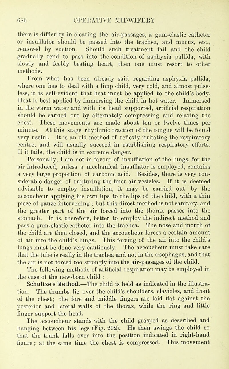 there is difficulty in clearing the air-passages, a gum-elastic catheter or insufflator should be passed into the trachea, and mucus, etc., removed by suction. Should such treatment fail and the child gradually tend to pass into the condition of asphyxia pallida, with slowly and feebly beating heart, then one must resort to other methods. From what has been already said regarding asphyxia pallida, where one has to deal with a limp child, very cold, and almost pulse- less, it is self-evident that heat must be applied to the child's body. Heat is best applied by immersing the child in hot water. Immersed in the warm water and with its head supjDorted, artificial respiration should be carried out by alternately compressing and relaxing the chest. These movements are made about ten or twelve times per minute. At this stage rhythmic traction of the tongue will be found very useful. It is an old method of reflexly irritating the respiratory centre, and will usually succeed in establishing respiratory efforts. If it fails, the child is in extreme danger. Personally, I am not in favour of insufflation of the lungs, for the air introduced, unless a mechanical insufflator is employed, contains a very large proportion of carbonic acid. Besides, there is very con- siderable danger of rupturing the finer air-vesicles. If it is deemed advisable to employ insufflation, it may be carried out by the accoucheur applying his own lips to the lips of the child, with a thin piece of gauze intervening ; but this direct method is not sanitary, and the greater part of the air forced into the thorax passes into the stomach. It is, therefore, better to employ the indirect method and pass a gum-elastic catheter into the trachea. The nose and mouth of the child are then closed, and the accoucheur forces a certain amount of air into the child's lungs. This forcing of the air into the child's lungs must be done very cautiously. The accoucheur must take care that the tube is really in the trachea and not in the oesophagus, and that the air is not forced too strongly into the air-passages of the child. The following methods of artificial respiration may be employed in the case of the new-born child : Schultze's Method.—The child is held as indicated in the illustra- tion. The thumbs lie over the child's shoulders, clavicles, and front of the chest; the fore and middle fingers are laid flat against the posterior and lateral walls of the thorax, while the ring and little finger support the head. The accoucheur stands with the child grasped as described and hanging between his legs (Fig. 292). He then swings the child so that the trunk falls over into the position indicated in right-hand figure ; at the same time the chest is compressed. This movement