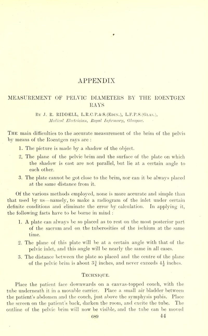 APPENDIX MEASUREMENT OF PELVIC DIAMETERS BY THE ROENTGEN RAYS By J. R. RIDDELL, L.R.C.P.&S.(Edin.), L.F.P.S.(Glas.). Medical Electrician, Royal Infirma.ry, Glasgow. The main difficulties to the accurate measurement of the brim of the pelvis hy means of the Iioentgen rays are : 1. The picture is made by a shadow of the ol)ject. 2. The plane of the pelvic brim and the surface of the plate on which the shadow is cast are not parallel, but lie at a certain angle to each other. 3. The plate carmot be got close to the brim, nor can it be always placed at the same distance from it. Of the various methods em^jloyed, none is more accurate and simple than that used Viy us—namely, to make a radiogram of the inlet under certain definite conditions and eliminate the error liy calculation. In a2:)plying it, the following facts have to be Itorne in mind : 1. A plate can always l)e so placed as to rest on the most posterior part of the sacrum and on the tuberosities of the ischium at the same time. 2. The plane of this plate will lie at a certain angle with that of the pelvic inlet, and this angle will be nearly the same in all cases. 3. The distance between the plate so placed and the centre of the plane of the pelvic brim is about 3| inches, and never exceeds 4| inches. Technique. Place the patient face downwards on a canvas-topped couch, with the tube underneath it in a movaVtle carrier. Place a small air bladder between the patient's abdomen and the couch, just aljove the symphysis pubis. Place the screen on the patient's back, darken the room, and excite the tube. The outline of the pelvic In'im will now be visible;, and the tube can l)e moved