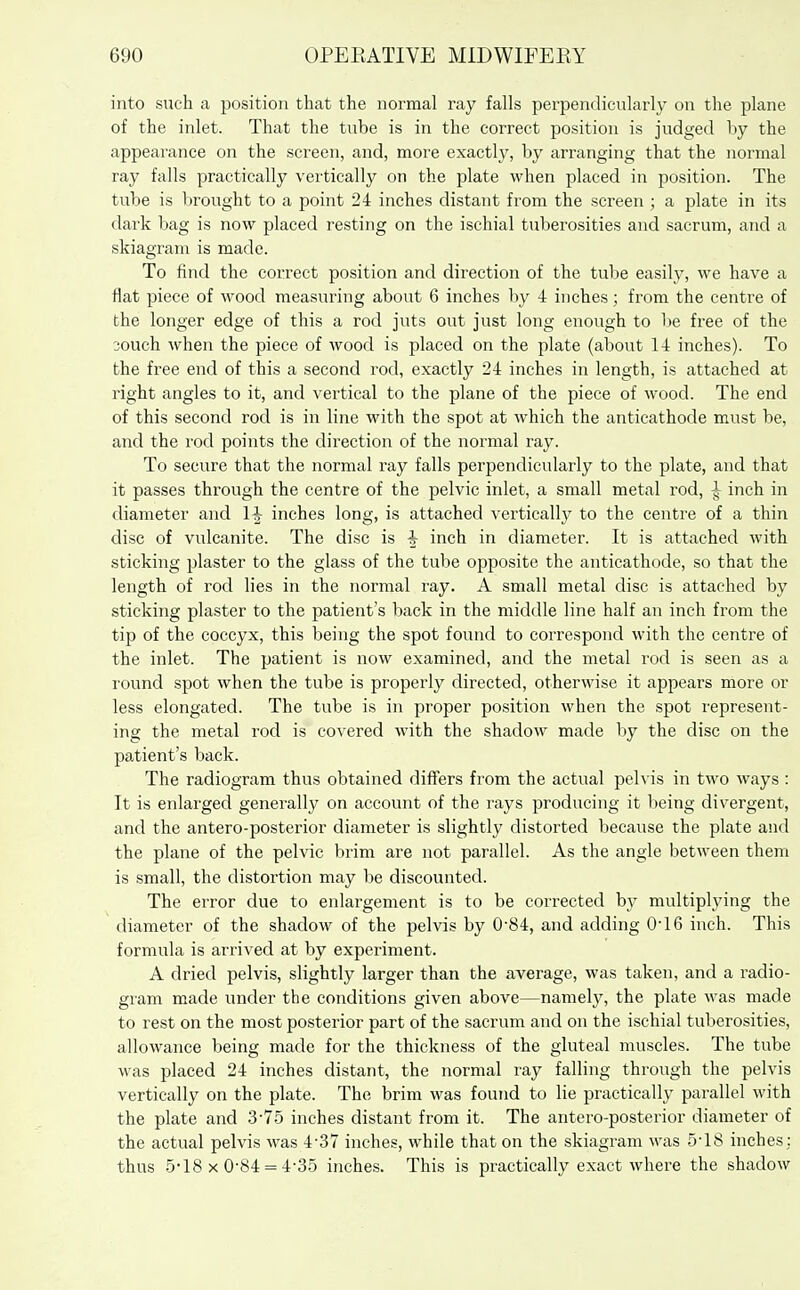into such a position that the normal ray falls perpendicularly on the plane of the inlet. That the tube is in the correct position is judged by the appearance on the screen, and, more exactly, by arranging that the normal ray falls practically vertically on the plate when placed in position. The tube is brought to a point 24 inches distant from the screen ; a plate in its dark bag is now placed resting on the ischial tuberosities and sacrum, and a skiagram is made. To find the correct position and direction of the tube easih^, we have a flat piece of wood measuring about 6 inches by 4 inches; from the centre of the longer edge of this a rod juts out just long enough to be free of the 30uch when the piece of wood is placed on the plate (about 14 inches). To the free end of this a second rod, exactly 24 inches in length, is attached at right angles to it, and vertical to the plane of the piece of wood. The end of this second rod is in line with the spot at which the anticathode must be, and the rod points the direction of the normal ray. To secure that the normal ray falls perpendicularly to the plate, and that it passes through the centre of the pelvic inlet, a small metal rod, ^ inch in diameter and 1^ inches long, is attached vertically to the centre of a thin disc of vulcanite. The disc is ^ inch in diameter. It is attached with sticking plaster to the glass of the tube opposite the anticathode, so that the length of rod lies in the normal ray. A small metal disc is attached by sticking plaster to the patient's back in the middle line half an inch from the tip of the coccyx, this being the spot found to correspond with the centre of the inlet. The patient is now examined, and the metal rod is seen as a lound spot when the tube is properly directed, otherwise it appears more or less elongated. The tube is in proper position when the spot represent- ing the metal rod is covered with the shadow made by the disc on the patient's back. The radiogram thus obtained differs from the actual pelvis in two ways : It is enlarged generally on account of the rays producing it being divergent, and the antero-posterior diameter is slightly distorted because the plate and the plane of the pelvic brim are not parallel. As the angle between them is small, the distortion may be discounted. The error due to enlargement is to be corrected by multiplying the diameter of the shadow of the pelvis by 0-84, and adding 0-16 inch. This formula is arrived at by experiment. A dried pelvis, slightly larger than the average, was taken, and a radio- gram made under the conditions given above—namely, the plate was made to rest on the most posterior part of the sacrum and on the ischial tuberosities, allowance being made for the thickness of the gluteal muscles. The tube was placed 24 inches distant, the normal ray falling through the pelvis vertically on the plate. The brim was found to lie practically parallel with the plate and 3-75 inches distant from it. The antero-posterior diameter of the actual pelvis was 4-37 inches, while that on the skiagram was 5-18 inches: thus 5-18 X 0-84 = 4-35 inches. This is practically exact where the shadow
