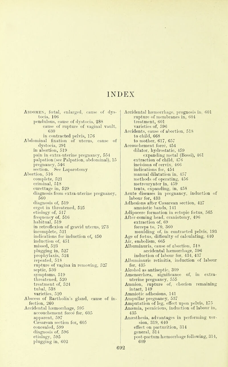 INDEX Abdomen, fcetal, enlarged, eause of dys- tocia, 106 pendulous, cause of dystocia, 288 cause of rapture of vaginal vault, 630 in contracted pelvis, 176 Abdominal fixation of uterus, cause of dystocia, 291 in abortion, 519 pain in extra-uterine pregnancy, 554 palpation (see Palpation, abdominal), 15 IJregnancy, 546 section. See Laparotomy Abortion, 516 complete, 521 criminal, 518 curettage in, 529 diagnosis ft-oin extra-uterine pregnancy, 560 diagnosis of, 519 ergot in threatened, 525 etiology of, 517 frequency of, 510 habitual, 519 in retroflexion of gravid uterus, 273 incomplete, 521 indications for induction of, 450 induction of, 451 missed, 523 plugging in, 527 prophylaxis, 524 repeated, 518 rujiture of vagina in removing, 527 septic, 530 symptoms, 519 threatened, 520 treatment of, 524 tulml, 538 varieties, 520 Abscess of Bartholin's gland, cause of in- fection, 260 Accidental li.iemorrliage, 595 accouchement force for, 605 apparent, 597 Cajsarean section for, 605 concealed, 599 diagnosis of, 596 etiology, 595 plugging in, 602 Accidental hfemorrhage, prognosis in, 601 rupture of membranes in, 604 treatment, 601 varieties of, 596 Accidents, cause of al>ortion, 518 to child, 668 to mother, 617, 657 Accouchement force, 454 dilator, hydrostatic, 459 expanding metal (Bossi), 461 extraction of child, 476 incisions of cervix, 466 indications for, 454 manual dilatation in, 457 methods of operating, 456 metreurynter in, 459 tents, expanding, in, 458 Acute diseases in pregnancy, induction of labour for, 433 Adhesions after Cesarean section, 427 amniotic bands, 141 Adipocere formation in ectopic ftetus, 565 After-coming head, craniotomy, 496 extraction of, 69 forceps to, 70, 360 moulding of, in contracted pehas, 193 Age of fretus, difficulty of calculating, 440 Air, embolism, 665 Albuminuria, cause of abortion, 51S accidental haemorrhage, 596 induction of labour for, 434, 437 Albuminuric retinitis, induction of labour for, 435 Alcohol as antiseptic, 309 Amenorrhoea, significance of, in extra- uterine jiregnancy, 555 Amnion, rupture of, chorion remaining intact, 149 Amniotic adhesions, 141 Ampullar pregnancy, 537 Amputation of leg, eflfect upon pelvis, 175 Ansemia, pernicious, induction of labour in, 435 Antesthesia, advantages in performing ver- sion, 319, 640 effect on parturition, 314 general, 314 jiost-partum hwmorrhage following, 314, 609