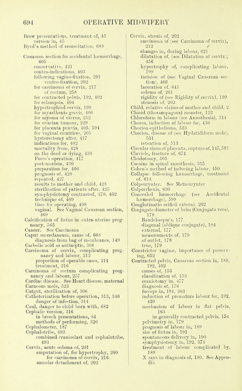 Brow presentations, treatment of, 45 version in, 45 Byid's method of resuscitation, 688 Ceesarean section for accidental hfemorrhage, 605 conservative, 421 contra-iaidioations, 403 following vagino-fixation, 291 ventro-fixation, 292 for carcinoma of cervix, 217 of rectum, 258 for contracted pelvis, 192, 402 for eclampsia, 404 hypei'trophied cervix, 199 for myasthenia gravis, 406 for myoma of uterus, 252 for ovarian tumour, 229 for placenta prjevia, 405, 594 for vaginal cicatrices, 205 hysterectomy after, 417 indications for, 402 mortality from, 428 ou the dead or dying, 430 Porro's operation, 417 post-mortem, 430 preparation for, 406 prognosis of, 428 repeated, 427 results to mother and child, 428 sterilization of jjatients after, 425 sy]u])hysiotomy contrasted, 379, 402 technique of, 409 time for operating, 408 vaginal. See Vaginal Ciesarean section, 469 Calcification of fcetus in extra-uterine preg- nancy, 565 Cancer. See Carcinoma Caput succedaneum, cause of, 668 diagnosis from bag of membranes, 149 Carbolic acid as antiseptic, 308 Carcinoma of cervix, complicating preg- nancy and labour, 212 jiroportion of operable oases, 214 treatment, 216 Carcinoma of rectum complicating preg- nancy and labour, 257 Cardiac disease. See Heart disease, maternal Carneous mole, 623 Catgixt, sterilization of, 306 Catheterization before operation, 313, 346 danger of infection, 314 Caul, danger to child born with, 682 Cephalic version, 316 in Ijreech presentations, 84 methods of performing, 326 Cephalometer, 187 Cephalotribe, 492 combined cranioclast and cephalotribe, 493 Cervix, acute redema of, 201 amputation of, for hypertrophy, 200 for carcinoma of cervix, 216 annular detachment of, 202 Cervix, atresia of, 202 carcinoma of (see Carcinoma of cer^'ix), 212 / changes in, during laljour, 621 dilatation of, (see Dilatation of cerWx),^ 456 hypertrophy of, complicating laliour, 199 incision of (see Vaginal C?esarean sec- tion), 466 laceration of, 645 cedema of, 201 rigidity of (see Rigidity of cer\'ix), 199 stenosis of, 202 Child, relati\'e claims of mother and child, 2 Chioid (thoracojiagous) monster, 123 Chloroform in labour (see Anaesthesia), 314 Chorea, induction of labour for, 436 Chorion-ejiitlielioma, 533 Chorion, disease of (see Hydatidiform mole), 531 retention of, 513 Circular sinus of placenta, rupture of, 147,581 Clavicle, fracture of, 674 Cleidotomy, 505 Cocaine in spinal anresthesia, 315 Cohen's method of inducing labour, 450 Collapse following hseniorrhage, treatment of, 614 Colpcuryuter. See Metreurynter Colpoi'rhexis, 630 Concealed haemorrhage (see Accidental hsemoiThage), 599 Conglutinatio orificii externi. 202 Conjugate diameter of brim (Coujugata vera), 179 Baudelocque's, 177 diagonal (oblique conjirgate), 184 external, 177 measurements of, 179 of outlet, 178 true, 179 Constrictor vagina;, importance of preserv- ing, 652 Contracted pehas, Csesarean section in, 189, 192, 402 causes of, 153 classification of, 153 craniotomy in, 477 diagnosis of, 176 forceps in, 194, 363 induction of premature laliour for, 192, 439 mechanism of labour in flat pehis, 163 in generally contracted pelvis, 154 pelvimetry in, 179 prognosis of labour in, 189 size of fretus in, 191 spontaneous delivery in, 190 symphysiotomy in, 192, 374 treatment of labour complicated Ijy, 189 X rays in diagnosis of, 180. See Appen- dix