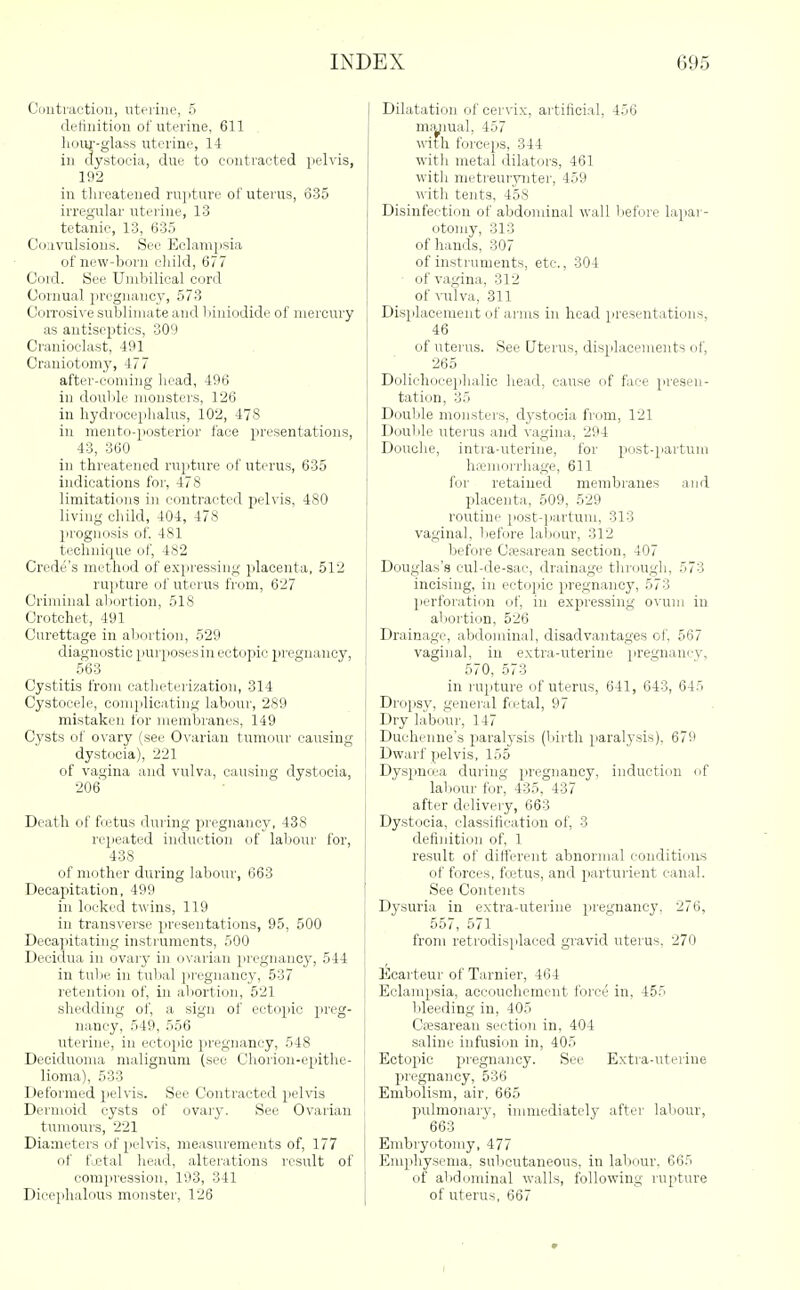 Coutraction, uterine, 5 deliiiition of uterine, 611 lioiu--glass uterine, 14 ill dystocia, due to contracted pelvis, 192 in threatened rupture of uterus, 6-35 irregular uterine, 13 tetanic, 13, 635 Coiivulsion.s. See Eclampsia of new-born cliild, 677 Cold. See Umbilical cor<l CoiTiual pregnancy, 573 CoiTosive sublimate and 1 liniodide of mercury as antiseptics, 309 Cranioclast, 491 Craniotomy, 477 after-coming licad, 496 in doulile monsters, 126 in liydroceplialus, 102, 478 in meiito-posterior face presentations, 43, 360 in threatened rupture of uterus, 635 indications for, 478 limitations in contracted pelvis, 480 living child, 404, 478 lirognosis of. 481 technique of, 482 Crede's method of e.xpressiiig placenta, 512 rupture of uterus from, 627 Criminal abortion, 518 Crotchet, 491 Curettage in abortion, 529 diagnostic purposes in ectopic pregnancy, 563 Cystitis from catheterization, 314 Cystocele, complicating labour, 289 mistaken for membranes, 149 Cysts of o\'ary (see Ovarian tumour causing dystocia), 221 of vagina and vulva, causing dystocia, 206 Death of fetus during pregnancy, 438 repeated induction of labour for, 438 of mother during labour, G63 Decapitation, 499 ill locked twins, 119 in transverse presentations, 95, 500 Decapitating instruments, 500 Decidua in ovarj- in ovarian iiregnancy, 544 in tube in tubal pregnancy, 537 retention of, in abortion, 521 shedding of, a sign of ectojjie preg- nancy, 549, 556 uterine, in ectopic pregnancy, 548 Deciduoma malignum (sec Cliorion-epithe- lioma), 533 Deformed pelvis. See Contracted pelvis Dermoid cysts of ovary. See Ovarian tumours, 221 Diameters of pelvis, measurements of, 177 of fuetal head, alterations result of compression, 193, 341 Dieephalous monster, 126 Dilatation of cervix, artificial, 456 ma/iual, 457 with forci'ps, 344 with metal dilators, 461 with metreurynter, 459 witli tents, 458 Disinfection of abdominal wall l)efore lapai-- otoiuy, 313 of hands, 307 of instruments, etc., 304 of vagina, 312 of vulva, 311 Displacement of arms in head presentations, 46 of uterus. See Uterus, displacements of, 265 Dolichoceiihalic head, cause of face presen- tation, 35 Double monsters, dystocia from, 121 Double uterus and vagina, 294 Douche, intra-uterine, for post-paitum hfemorrhage, 611 for retained membranes and placenta, 509, 529 routine post-]iartuiii, 313 vaginal, liefore labour, 312 before Cesarean section, 407 Douglas's cul-de-sae, drainage through, 573 incising, in ectojiic pregnancy, 573 perforation of, in expressing ovum in aljortion, 526 Drainage, abdominal, disadvantages of, 567 vaginal, in extra-uterine pregnancy, 570, 573 in rupture of uterus, 641, 643, 645 Dropsy, general fietal, 97 Dry labour, 147 Dueheiine's paralysis (birth paralysis). 679 Dwarf pelvis, 155 Dyspnoja during pregnancy, induction of labour for, 435, 437 after delivery, 663 Dystocia, classification of, 3 definition of, 1 result of different abnormal eonditinns of forces, fcetus, and parturient canal. See Contents Dysuria in extra-uterine pregnancy. 276, 557, 571 from retrodisiilaced gravid uterus. 270 Ecarteur of Tarnier, 464 Eclampsia, accouchement force in, 455 bleeding in, 405 Ctesarean section in, 404 saline infusion in, 405 Ectopic pregnancy. See Extra-uterine pregnancy, 536 Embolism, air, 665 pulmonary, immediately after labour, 663 Embryotomy, 477 Emphysema, subcutaneous, in labour. 665 of abdominal walls, following rupture of uterus, 667