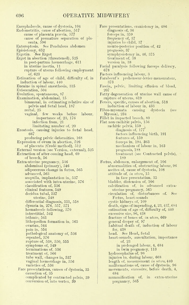 Encephalocc-le, cause of dystocia, 104 Endometritis, cause of abortion, 517 cause of placenta prsevia, 577 cause of premature separation of pla- centa, 596 Enteroptosis. See Pendulous abdomen Episiotomy, 652 Ergotin. See Ergot Ergot in abortion (threatened), 525 in post-partuni hcemorrhage, 611 in uterine inertia, 11 rupture of uterus following employment of, 623 Estimation of age of child, difficulty of, in induction of labour, 440 Eucaine in spinal anesthesia, 315 Evisceration, 504 Evolution, spontaneous, 87 Examination, abdominal, 15 bimanual, in estimating relative size of pelvis and fretal head, 187 rectal, 25 vaginal, few weeks before labour, importance of, 23, 176 infection from, 21 liinitating number of, 20 Exostosis, causing injuries to foetal head, 667 producing pelvic deformities, 168 Expression of ovum in abortion, 526 of placenta (Crede method), 512 External version (see Version, external), 525 Extraction of after-coming head, 69 of breech, 56 Extra-uterine pregnancy, 536 abdominal (primary), 546 adipocerous change in fcetus, 565 advanced, 563 ampulla, implantation in, 537 associated with intra-uterine, 576 classification of, 536 clinical features, 549 decidua tubal, 537 uterine, 548 differential diagnosis, 551, 558 dysuria in, 276, 557, 571 hfematocele following, 570 interstitial, 542 isthmie, 541 lithopiedion formation in, 565 ovarian, 544 pain in, 554 pathological anatomy of, 536 repeated, 576 rupture of, 538, 550, 555 symptoms of, 549 terminations of, 536 treatment of, 566 tube wall, changes in, 537 vaginal hiemorrhage in, 556 vaiieties of, 536 Face presentations, causes of dystocia, 35 causation of, 35 complicated by contracted pelvis, 39 conversion of, into vertex, 39 Face presentations, craniotomy in, 486 diagnosis of, 36 forceps in, 359 frequency of, 37 injuries to child, 37 . mento-posterior position of, 42 prognosis, 37 symphysiotomy in, 46, 375 treatment of, 38 version in, 38 Facial paralysis following forceps delivery, 678 Factors influencing labour, 3 Farabceuf's i)rehenseur-levier-mensurateur, 373 Fascia, pelvic, limiting effusion of blood, 207 Fatty degeneration of uterine wall cause of rupture of uterus, 619 Fevers, specific, causes of abortion, 518 induction of labour in, 433 Fibro-myomata causing dystocia (see Myoma), 234 - Fillet in impacted breech, 80 Flat non-rachitic pelvis, 156 rachitic pelvis, 159 ^ diagnosis of, 177 factors influencing birth, 191 features of, 159 forceps in, 194. 363 mechanism of labour in, 163 prognosis, 188 treatment (see Contracted pelvis), ' 189 Fcetus, abdomen, enlargement of, 106 abnormalities of, obstructing labour, 96 ascites of, cause of dystocia, 108 attitude of, in utcro, 15 in face pi-esentation, 35 l)ladder, distension of, 106 calcification of, in advanced extra- uterine pregnancy, 565 circulation of, disturbances of. See Fcetus, heart-sounds cystic kidneys of, 109 death, signs of impending, 4, 23, 437, 684 estimation of age of, difficulty of, 440 excessive size, 96, 438 fracture of bones of, in utcro, 669 general dropsy of, 97 habitual deatli of, induction of labour for, 438 head. See Head, fcetal heart-sounds, auscultation, importance of, 23 in prolonged labour, 4, 684 in twin pregnancy, 113 hydrocephalus of, 98 injuries to, during labour, 668 length of, measurement in utcro, 440 malformations of, cause of dystocia, 96 movements, excessive, before death, 4, 684 mummification of, in extra-uterine pregnancy, 565