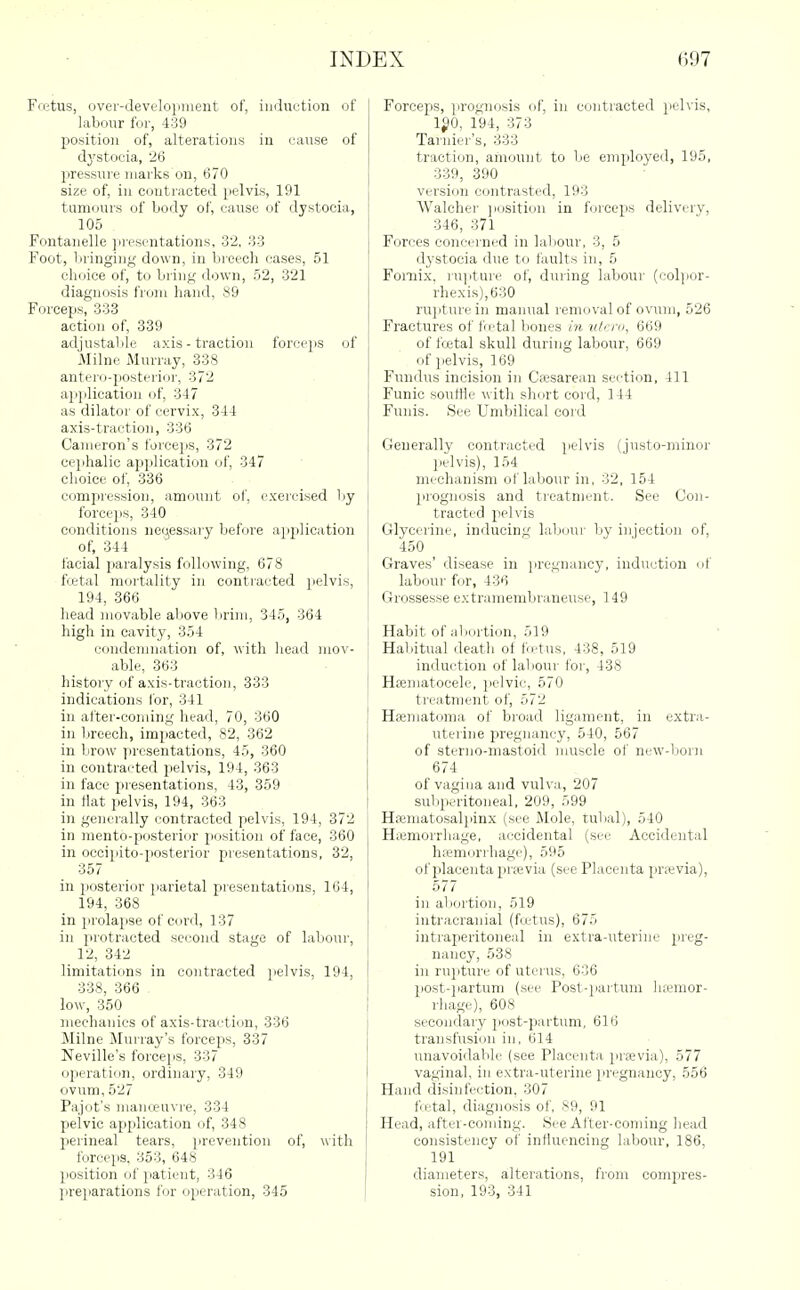 Fietus, over-Jevelopmeiit of, induction of labour for, 439 position of, alterations in cuiuse of dj'stocia, 26 pressure marks on, 670 size of, in contracted jjelvis, 191 tumours of body of, cause of dystocia, 105 Fontanelle jirescntations, 32, 33 Foot, bringing down, in breech cases, 51 choice of, to bring (bjwn, 52, 321 diagnosis from hand, S9 Forceps, 333 action of, 339 adjustable axis - traction forceps of .Milne Murray, 338 anterd-iiosterior, 372 application of, 347 as dilator of cervix, 344 axis-traction, 336 Cameron's forceps, 372 cephalic application of, 347 choice of, 336 comjiressiou, amount of, exercised by forceps, 340 conditions neyessaiy bef<jre ajiplication of, 344 facial paralysis following, 678 ftetal mortality in contracted i)elvis, 194, 366 head movable aliove lirini, 345, 364 high in cavity, 354 condemnation of, with head mov- able, 363 history of axis-traction, 333 indications Ibr, 341 in after-coming head, 70, 360 in lireech, impacted, 82, 362 in brow jircsentations, 45, 360 in contracted i.elvis, 194, 363 in face presentations, 43, 359 in Hat pelvis, 194, 363 in generally contracted pelvis, 194, 372 in mento-posterior position of face, 360 in occipito-posterior presentations, 32, 357 in posterior parietal presentations, 164, 194, 368 in prolapse of cord, 137 in protracted sec'ond stage of labour, 12, 342 limitations in contracted ^lelvis, 194, I 338, 366 low, 350 mechanics of axis-traction, 336 Milne JIurray's forceps, 337 Neville's forceps, 337 operation, ordinary, 349 ovum, 527 Pajot's manoeuvre, 334 pelvic application of, 348 25erineal tears, prevention of, with force}is. 353, 648 j jiosition of patient, 346 jireparations for operation, 345 | Forceps, jirognosis of, in contracted pelvis, 1^0, 194, 373 Tarnier's, 333 traction, amount to be employed, 195, 339, 390 versi(m contrasted, 193 Walcher ]i(isition in forceps delivery, 346, 371 Forces eoncei'ned in laliour, 3, 5 dystocia due to faults in, 5 Fornix. ru]itui'e of, during labour (oolpor- rhexis),630 ru]jturein manual removal of ovum, 526 Fractures of fb-tal bones m ntero, 669 of fcetal skull during labour, 669 of i)elvis, 169 Fundus incision in Cfesarean section, 411 Funic souttte with short cord, 144 Fnnis. See Umbilical cord Generally contracted pelvis (justo-minor pelvis), 154 mechanism of labour in, 32, 154 prognosis and treatment. See Con- tracted pelvis Glycerine, inducing lal)(jur by injection of, 450 Graves' disease in pregnancy, induction uf labour for, 436 Grossesse extramembraneuso, 149 Habit of abortion, 519 Habitual death of fetus, 438, 519 induction of labour for, 438 Hseniatocele, pelvic, 570 treatment of, 572 Hsematoma of broad ligament, in extra- uterine pregnancy, 540, 567 of sterno-mastoid muscle of new-born 674 of vagina and vulva, 207 subperitoneal, 209, 599 Hajmatosalpinx (see Mole, tubal), 540 Haemorrhage, accidental (see Accidental hremori'hage), 595 of placenta prajvia (see Placenta prsevia), 577 in ab(jrtion, 519 intracranial (foetus), 675 intraperitoneal in extra-uterine preg- nancy, 538 in rupture of uterus. 636 post-]iartum (see Post-partum luemor- rhage), 608 secondary post-partum, 616 transfusion in, 614 imavoidable (see Placenta previa), 577 vaginal, in extra-uterine pregnancy, 556 Hand disinfection, 307 fcetal, diagnosis of, 89, 91 Head, after-coming. See After-coming head consistency of influencing labour, 186, 191 diameters, alterations, from compres- sion, 193, 341