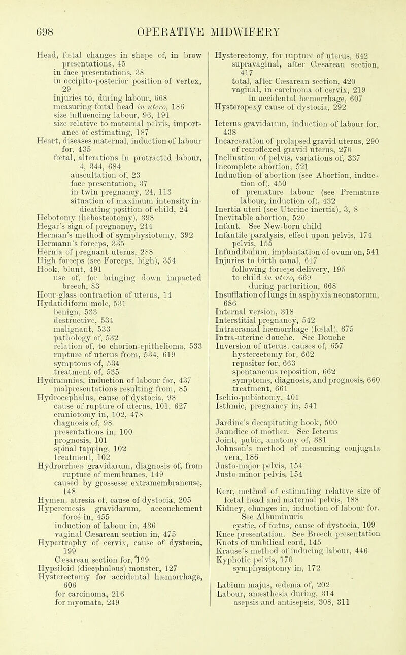 Head, fVutal changes in shape of, in brow presentations, 45 in face presentations, 38 in oocipito-posterior position of vertex, 29 injuries to, during labour, 668 measuring foetal head in utcro, 186 size influencing labour, 96, 191 size relative to maternal peh'is, import- ance of estimating, 187 Heart, diseases maternal, induction of labour for, 435 foBtal, alterations in protracted labour, 4, 344, 684 auscultation of, 23 face presentation, 37 in twin pregnancy, 24, 113 situation of niaxinuim intensity in- dicating position of child, 24 Hebotoniy (hebosteotomy), 398 Hegar's sign of pregnancy, 244 Herman's method of sympliysiotomy, 392 Hermann's forceps, 335 Hernia of pregnant uterus, 2S8 High forceps (see Forceps, high), 354 Hook, blunt, 491 use of, for bringing down impacted breech, 83 Honr-glass contraction of uterus, 14 Hydatidiform mole, 531 benign, 533 destructive, 534 malignant, 533 pathology of. 532 relation of, to chorion-epithelioma, 533 rupture of uterus from, 534, 619 symptoms of, 534 treatment of, 535 Hydranmios, induction of labour for, 437 malpreseutations resulting from, 85 Hydrocep)halus, cause of dystocia, 98 cause of rupture of uterus, 101, 627 craniotomy in, 102, 478 diagnosis of, 98 presentations in, 100 prognosis, 101 spinal tapping, 102 treatment, 102 Hydrorrhrea gravidarum, diagnosis of, from rupture of membranes, 149 caused by grossesse extramembraneuse, 148 Hymen, atresia of, cause of dystocia, 205 Hyperemesis gravidarum, accouchement force in, 455 induction of labour in, 436 vaginal Cfesareau section in, 475 Hypertrophy of cervix, cause of dystocia, 199 Cesarean section for, 99 Hypsiloid (dicei)halous) monster, 127 Hysterectomy for accidental hfemoi'rhage, 606 for carcinojna, 216 for myomata, 249 Hysterectomy, for rupture of uterus, 642 supravaginal, after Ciesarean section, 417 total, after C;i;sarean section, 420 vaginal, in carcinoma of cervix, 219 in accidental hfemorrhage, 607 Hysteropexy cause of dystocia, 292 Icterus gi-avidarum, induction of labour for, 438 Incarceration of prolapsed gravid uterus, 290 of retroflexed gravid uterus, 270 Inclination of pelvis, variations of, 337 Incomplete abortion, 521 Induction of abortion (see Abortion, induc- tion of), 450 of premature labour (see Premature labour, induction of), 432 Inertia uteri (see Uterine inertia), 3, 8 Inevitable abortion, 520 Infant. See New-born child Infantile paralysis, effect upon pelvis, 174 pelvis, 155 Infundibulum, implantation of ovum on, 541 Injuries to birth canal, 617 following forceps delivery, 195 to child in utcro, 669 during jiarturition, 668 Insufflation of lungs in asphj-xia neonatorum. 686 Internal version, 318 Interstitial pregnancy, 542 Intracranial hremorrliage (fojtal), 675 Intra-uterine douclie. See Douche Inversion of uterus, causes of, 657 hysterectomy for, 662 repositor for, 663 spontaneous reposition, 662 symptoms, diagnosis, and prognosis, 660 treatment, 661 Ischio-pubiotomy, 401 Isthmie, pregnancy in, 541 Jardine's decajiitating hook, 500 Jaundice of mother. See Icterus Joint, pubic, anatomy of, 381 Johnson's method of measuring conjugata vera, 186 Justo-major pelvis, 154 Justo-miuor pelvis, 154 Kerr, method of estimating relative size of fatal head and maternal pelvis, 188 Kidney, changes in, induction of labour for. See Albuminuria cystic, of fa3tus, cause of dystocia, 109 Knee presentation. See Breech presentation Knots of umbilical cord, 145 Krause's method of inducing labour, 446 Kyphotic pelvis, 170 symphysiotomy in, 172 Labium majus, oedema of, 202 Labour, anajsthesia during, 314 asepsis and antisepsis, 308, 311