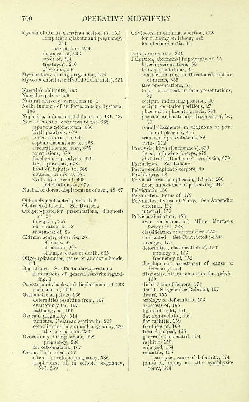 Myoma of uterus, Cesarean section in, 252 complicating labour and pregnancy, 234 puerperiuni, 254 diagnosis of, 243 effect of, 234 treatment, 246 of vagina, 206 Myomectomy during pregnancy, 248 Myxoma chorii (see Hydatidiform mole), 531 Naegele's obliquity, 163 Naegele's pelvis, 156 Natural delivery, variations in, 1 Neck, tumours of, in fcetus causing dystocia, 106 Nephritis, induction of labour for, 434, 437 New-born child, accidents to the, 668 asphyxia neonatorum, 680 birth paralysis, 679 bones, injuries to, 669 cephalo-hsematonia of, 668 cerebral hsemorrhage, 675 convulsions, 678 Duchenne's paralysis, 679 facial paralysis, 678 head of, injuries to, 668 muscles, injury to, 674 skull, fractui'es of, 669 indentations of, 670 Nuchal or dorsal displacement of arm, 48, 67 Obliquely contracted pelvis, 156 Obstructed laliour. See Dystocia Occipito-posterior presentations, diagnosis of, 26 forceps in, 357 rectitication of, 30 treatment of, 28 (Edema, acute, of cervix, 201 of fcetus, 97 of labium, 202 of lungs, cause of death, 665 Oligo-hydramnios, cause of amniotic bands, 141 Operations. See Particular operations Limitations of, general remarks regard- ing, 1 Os externum, backward displacement of, 203 occlusion of, 202 Osteomalacia, pelvis, 166 deformities resulting from, 167 ovariotomy foi', 167 patliology of, 166 Ovarian pregnancy, 544 tumours, Ciesarean section in, 229 complicating labour and pregnancy,221 the puerperium, 233 Ovariotomy during labour, 228 pregnancy, 226 for osteomalacia, 167 Ovum, Filth tubal, 537 site of, in ectojiic pregnancy, 536 trophoblast of, in ectopic pregnancy, 537, 539 Oxytocics, in criminal abortion, 518 for bringing on labour, 445 for uterine inertia, 11 Pajot's manceuvre, 334 Palpation, abdominal importance of, 15 breech presentations, 50 brow presentations, 44 contraction ring in threatened rupture of uterus, 635 face presentations, 35 fcetal heart-beat in face presentations, 37 occiput, indicating position, 20 occipito-posterior positions, 27 placenta in placenta prievia, 583 position and attitude, diagnosis of, by, 19 round ligaments in diagnosis of posi- tion of placenta, 415 transverse presentations, 89 twins, 112 Paralysis, birth (Duchenne's), 679 facial, following forceps, 678 obstetrical (Duchenne's paralysis), 679 Parturition. See Laliour Partus conduplicato corpore, 89 Pawlik grip, 18 Pelvic abscess, complicating labour, 260 floor, importance of preserving, 647 Pelvigraph, 180 Pelvimeters, forms of, 179 Pelvimetry, by use of X ray. See Appendix external, 177 internal, 179 Pelvis assimilation, 158 axis, variations of, Milne ^Murray's forceps for, 338 classification of deformities, 153 contracted. See Contracted pelvis coxalgic, 175 deformities, classification of, 153 etiology of, 153 frequency of, 152 development, arrestment of, cause of deformity, 154 diameters, alteration of, in flat pelvis, 159 dislocation of femora, 175 double Naegele (see Roberts), 157 dwarf, 155 etiology of deformities, 153 exostosis of, 168 figure of right, 161 flat non-rachitic, 156 flat rachitic, 159 fractures of, 169 funnel-shaped, 155 generally contracted, 154 rachitic, 159. enlarged, 154 infantile, 155 paralysis, cause of deformity, 174 joints of, injury of, after symphysio- tomy, 394