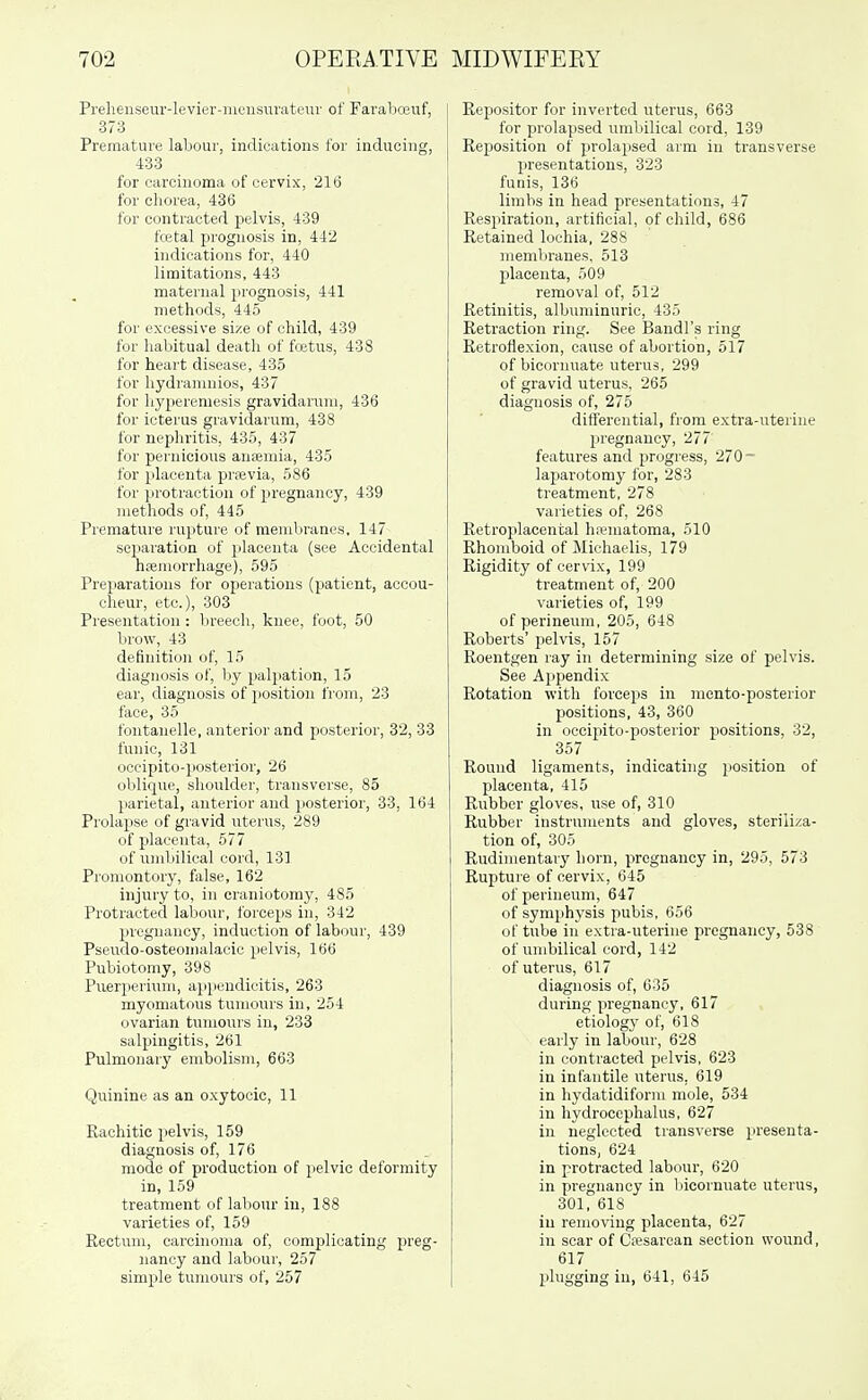 Prehenseur-levier-inousurateuv of Farabceuf, 373 Premature laljour, indications for inducing, 433 for carcinoma of cervix, 216 for chorea, 436 for contracted pelvis, 439 fcetal prognosis in, 442 indications for, 440 limitations, 443 maternal prognosis, 441 methods, 445 for excessive size of child, 439 for lial)itual death of fcetus, 438 for heart disease, 435 for hydraninios, 437 for liyperemesis gravidarum, 436 for icterus gravidarum, 438 for nephritis, 435, 437 for pernicious aniemia, 435 for placenta prievia, 586 for protraction of pregnancy, 439 methods of, 445 Premature rupture of membranes, 147 separation of placenta (see Accidental hjemorrhage), 595 Preparations for operations (patient, accou- cheur, etc.), 303 Presentation: breech, knee, foot, 50 brow, 43 definition of, 15 diagnosis of, liy palpation, 15 ear, diagnosis of position from, 23 face, 35 fontanelle, anterior and posterior, 32, 33 funic, 131 occipito-posterior, 26 oblique, shoulder, transverse, 85 parietal, anterior and posterior, 33, 164 Prolaj)se of gravid nterus, 289 of placenta, 577 of nmbilical cord, 131 Promontory, false, 162 injury to, in ci-aniotomy, 485 Protracted labour, forceps in, 342 pregnancy, induction of labour, 439 Pseudo-osteomalacio pelvis, 166 Pubiotomy, 398 Puerperinm, ap}iendicitis, 263 myomatous tumours in, 254 ovarian tumours in, 233 salpingitis, 261 Pulmonary embolism, 663 Quinine as an oxytocic, 11 Rachitic pelvis, 159 diagnosis of, 176 mode of production of pelvic deformity in, 159 treatment of labour in, 188 varieties of, 159 Rectum, carcinoma of, complicating preg- nancy and labour, 257 simple tumours of, 257 Repositor for inverted uterus, 663 for prolapsed umbilical cord, 139 Reposition of prolapsed arm in transverse I)resentations, 323 funis, 136 limbs in head presentations, 47 Respiration, artificial, of child, 686 Retained lochia, 288 memliranes. 513 placenta, 509 removal of, 512 Retinitis, albuminuric, 435 Retraction ring. See Bandl's ring Retroflexion, cause of abortion, 517 of bicornuate uterus, 299 of gravid uterus, 265 diagnosis of, 275 differential, from extra-uterine pregnancy, 277 features and progress, 270- laparotomy for, 283 treatment, 278 varieties of, 268 Retroplacental hematoma, 510 Rhomboid of Michaelis, 179 Rigidity of cervix, 199 treatment of, 200 varieties of, 199 of perineum, 205, 648 Roberts' pelvis, 157 Roentgen ray in determining size of pelvis. See Appendix Rotation with forceps in mento-posterior positions, 43, 360 in occipito-posterior positions, 32, 357 Round ligaments, indicating position of placenta, 415 Rubber gloves, use of, 310 Rubber instruments and gloves, steriliza- tion of, 305 Rudimentary horn, pregnancy in, 295, 573 Rupture of cervix, 645 of perineum, 647 of symphysis pubis, 656 of tube in extra-uterine pregnancy, 538 of umbilical cord, 142 of uterus, 617 diagnosis of, 635 during pregnancy, 617 etiology of, 618 early in labour, 628 in contracted pelvis, 623 in infantile uterus, 619 in hydatidiform mole, 534 in hydrocephalus, 627 in neglected trans'\-erse presenta- tions, 624 in protracted labour, 620 in pregnancy in liicornuate uterus, 301, 618 in removing placenta, 627 in scar of Cesarean section wound, 617 I plugging in, 641, 645