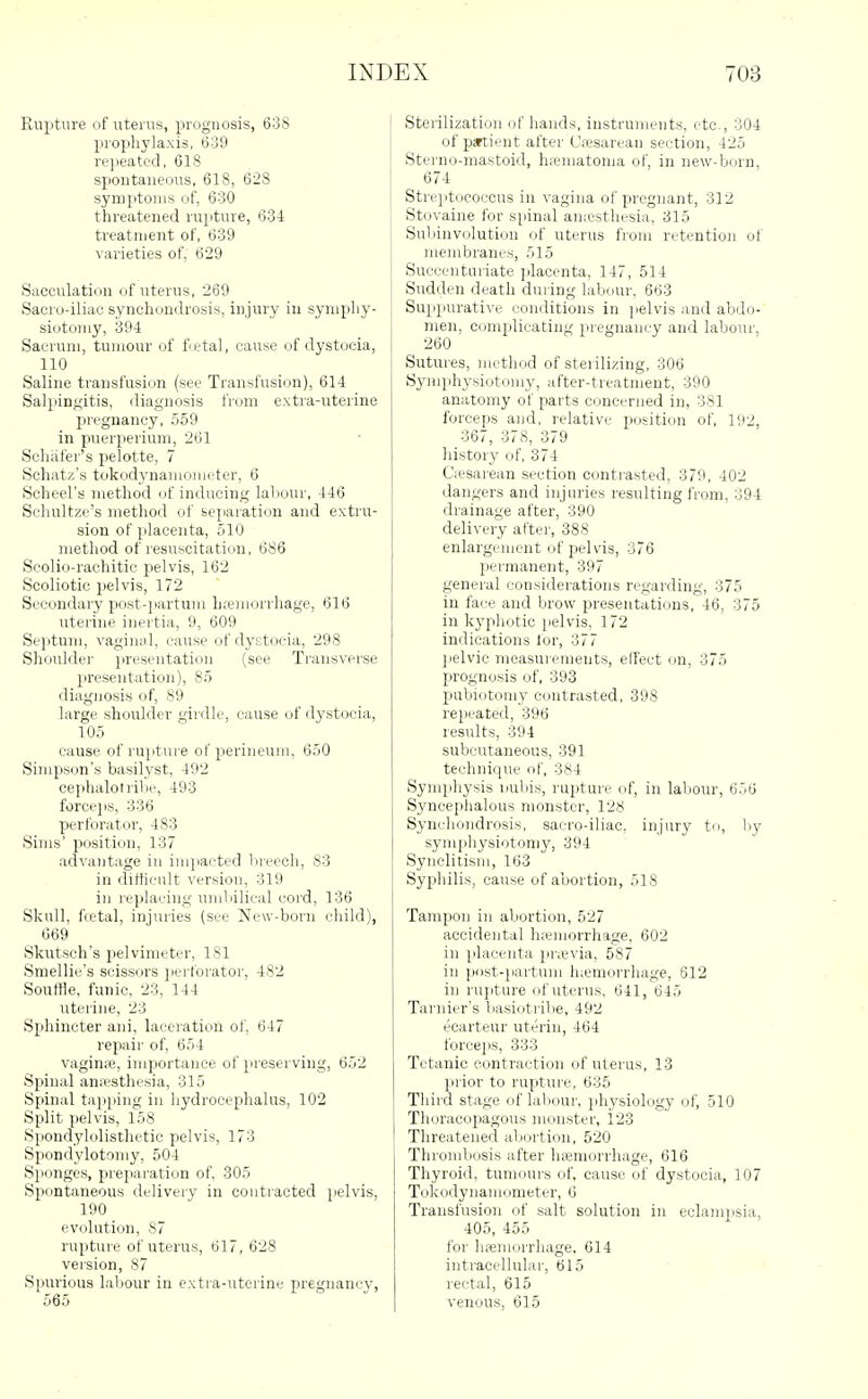Rupture of uterus, proguosis, 638 prophylaxis, 639 re]ieated, 618 spontaneous, 618, 628 symptoms of, 630 threatened rupture, 634 treatment of, 639 varieties of, 629 Sacculation of uterus, 269 Saero-iliac synchondrosis, injury in synipliy- siotoriiy, 394 Sacrum, tumour of fetal, cause of dystocia, 110 Saline transfusion (see Transl'usion), 614 Salpinf^itis, diagnosis from extra-uterine pregnancy, .559 in pnerperium, 261 Schafer's pelotte, 7 Sehatz's tokodynamometer, 6 Scheel's method of inducing laliour, 446 Scliultze's method of sepaiatiijn and extru- sion of placenta, jilO metliod of lesuscitation, 686 Scolio-rachitic pelvis, 162 Scoliotic pelvis, 172 Secondary post-partum hremorrhage, 616 uterine inertia, 9, 609 Sejitum, vagin.il, cause of dystocia, 298 Shoulder presentation (see Transverse presentation), 85 diagnosis of, 89 large shoulder girdle, cause of dystocia, 105 cause of ruiittire of perineum, 650 Simpson's basilyst, 492 cephalotriljc, 493 forcejis, 336 perforator, 483 Sims' position, 137 advantage in imjiacted lireech, 83 in difficult version, 319 in replacing uniliilical cord, 136 Skull, fcetal, injuries (see New-born child), 669 Skutsch's pelvimeter, 181 Smellic's scissors ])erforator, 482 Souffle, funic, 23, 144 uterine, 23 Sphincter ani, laceration of, 647 repair of, 654 vaginre, importance of preserving, 652 Spinal anfesthesia, 315 Spinal tajiping in hydrocephalus, 102 Split pelvis, 158 Spondylolisthetic pelvis, 173 Spondylotomy, 504 Sponges, prejiaration of, 305 Spontaneous deliveiy in contracted jielvis, 190 evolution, 87 rupture of uterus, 617, 628 version, 87 Spurious laliour in extra-uterine pregnancy, 565 Sterilization of hands, instruments, etc., 304 of psFtient after C.esarean section, 425 Sterno-mastoid, hsematoma of, in new-born, 674 Streptococcus in vagina of pregnant, 312 Stovaine for spinal amesthesia, 315 Suliinv(jlution of uterus from retention of membranes, 515 Succentuiiate jilacenta, 147, 514 Sudden death during labour, 663 Suppurative conditions in jielvis and abdo- men, complicating pregnancy and labour, 260 Sutures, method of sterilizing, 306 Symphysiotomy, after-treatment, 390 anatomy of parts concerned in, 381 forceps and, relative position of, 192, 367, 378, 379 history of, 374 C<esarean section contrasted, 379, 402 dangers and injuries resulting IVom, 394 drainage after, 390 delivery after, 388 enlargement of pelvis, 376 permanent, 397 general considerations regarding, 375 in face and brow presentations, 46, 375 in kyphotic iielvis. 172 indications for, 377 ]ielvic measurements, elfect on, 375 prognosis of, 393 pubiotoniy contrasted, 398 repeated, 396 results, 394 subcutaneous, 391 technique of, 384 Symphysis uubis, rupture of, in labour, 656 Syncephalous monster, I'Ati Synchondrosis, sacro-iliac. injury to, by symphysiotomy, 394 Synclitism, 163 Syphilis, cause of abortion, 518 Tampon in abortion, 527 accidental h;emorrhage. 602 in placenta pricvia, 587 in post-partum h;emorrhage, 612 in rujiture of uterus, 641, 645 Tarnier's basiotribe, 492 ecarteur uterin, 464 forcejis, 333 Tetanic contraction of uterus, 13 jirior to rupture, 635 Third stage of lal iour. physiology of, 510 Thoracopagous monster, 123 Threatened abortion, 520 Thrombosis after haemorrhage, 616 Thyroid, tumours of, cause of dystocia, 107 Tokodynamometer, 6 Transfusion of salt solution in eclampsia, 405, 455 for hajmorrhage. 614 intracellular, 615 rectal, 615 venous, 615