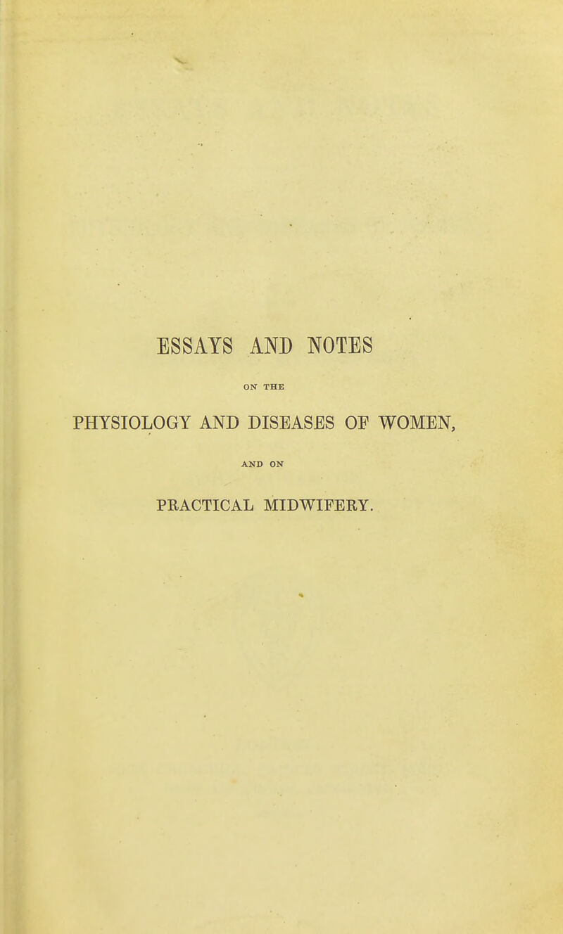 ESSAYS AND NOTES ON THE PHYSIOLOGY AND DISEASES OE WOMEN, AND ON PRACTICAL MIDWIFERY.