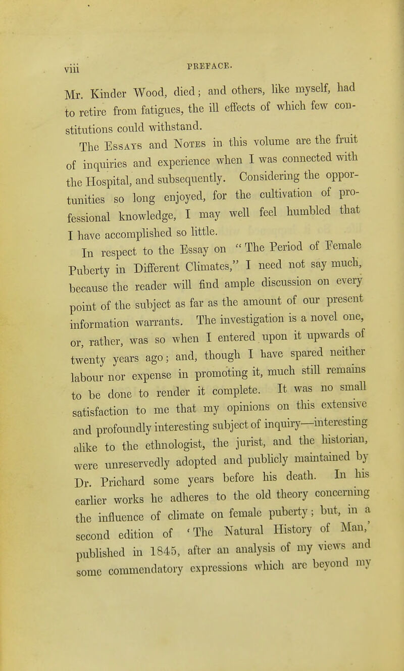 v]ii PREFACE. Mr. Kinder Wood, died; and others, like myself, had to retire from fatigues, the ill effects of which few con- stitutions could withstand. The Essays and Notes in this volume are the fruit of inquiries and experience when I was connected with the Hospital, and subsequently. Considering the oppor- tunities so long enjoyed, for the cultivation of pro- fessional knowledge, I may well feel humbled that I have accomplished so little. In respect to the Essay on  The Period of Eemale Puberty in Different Climates, I need not say much, because the reader will find ample discussion on every point of the subject as far as the amount of our present information warrants. The investigation is a novel one, or rather, was so when I entered. upon it upwards of twenty years ago; and, though I have spared neither labour nor expense in promoting it, much still remains to be done to render it complete. It was no small satisfaction to me that my opinions on this extensive and profoundly interesting subject of inquuy-interestmg alike to the ethnologist, the jurist, and the historian, were unreservedly adopted and publicly maintained by Dr Prichard some years before his death. In his earher works he adheres to the old theory concerning the influence of climate on female puberty; but, m a second edition of 'The Natural History of Man/ published in 1845, after an analysis of my views and some commendatory expressions which are beyond my