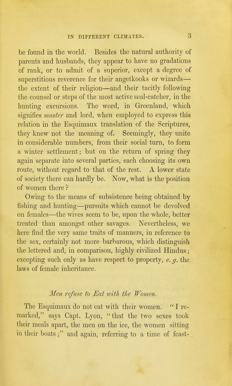 be found in the world. Besides the natural authority of parents and husbands, they appear to have no gradations of rank, or to admit of a superior, except a degree of superstitious reverence for their angetkooks or wizards— the extent of their religion—and their tacitly following the counsel or steps of the most active seal-catcher, in the hunting excursions. The word, in Greenland, which signifies master and lord, when employed to express this relation in the Esquimaux translation of the Scriptures, they knew not the meaning of. Seemingly, they unite in considerable numbers, from their social turn, to form a winter settlement; but on the return of spring they again separate into several parties, each choosing its own route, without regard to that of the rest. A lower state of society there can hardly be. Now, what is the position of women there ? Owing to the means of subsistence being obtained by fishing and hunting—pursuits which cannot be devolved on females—the wives seem to be, upon the whole, better treated than amongst other savages. Nevertheless, we here find the very same traits of manners, in reference to the sex, certainly not more barbarous, which distinguish the lettered and, in comparison, highly civilized Hindus; excepting such only as have respect to property, e. g. the laws of female inheritance. Men refuse to Eat with the Women. The Esquimaux do not eat with their women.  I re- marked, says Capt. Lyon, that the two sexes took their meals apart, the men on the ice, the women sitting in their boats and again, referring to a time of feast-