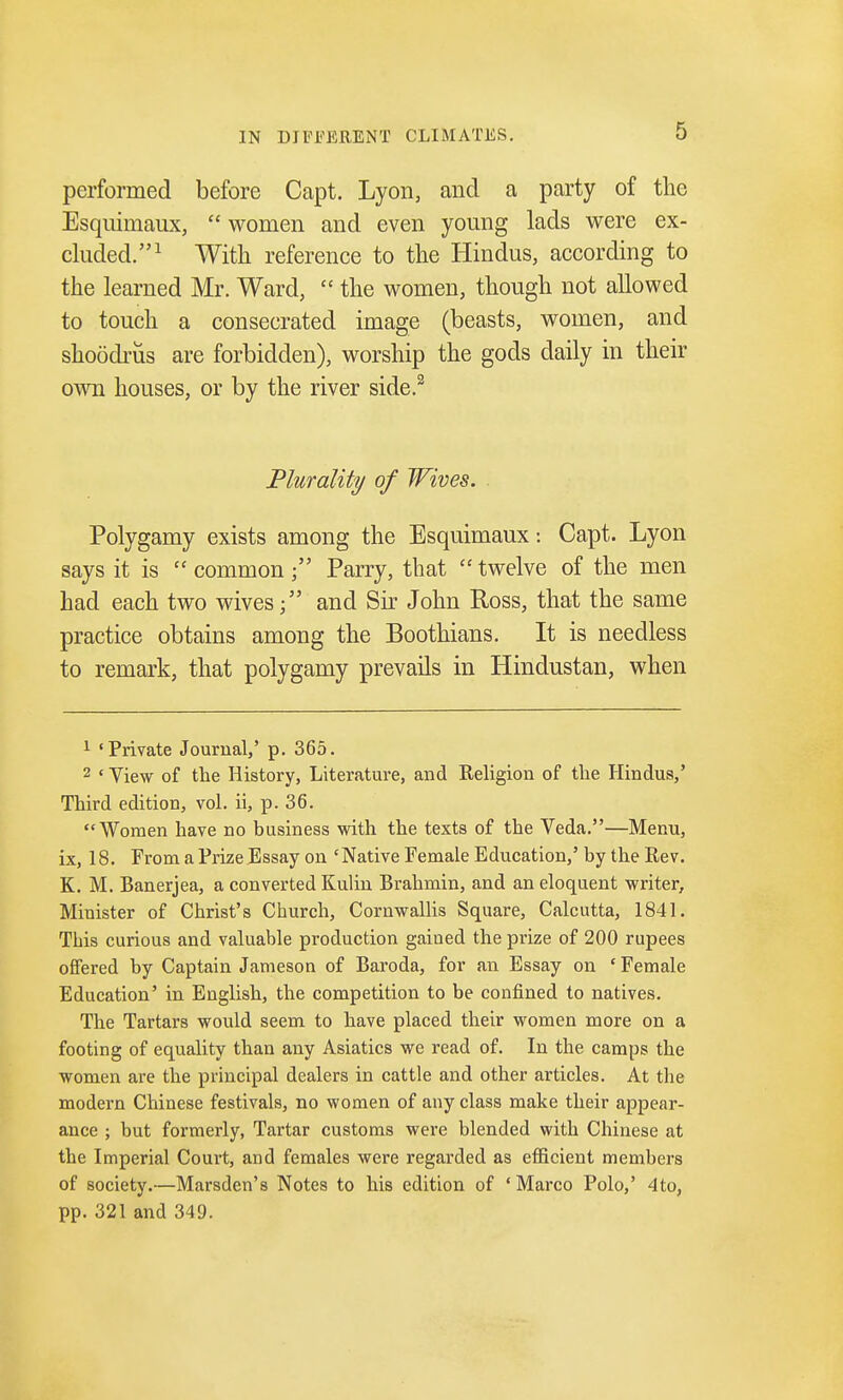 performed before Capt. Lyon, and a party of the Esquimaux,  women and even young lads were ex- cluded.1 With reference to the Hindus, according to the learned Mr. Ward,  the women, though not allowed to touch a consecrated image (beasts, women, and shoodrus are forbidden), worship the gods daily in their own houses, or by the river side.2 Plurality of Wives. Polygamy exists among the Esquimaux: Capt. Lyon says it is  common Parry, that  twelve of the men had each two wives; and Sir John Ross, that the same practice obtains among the Boothians. It is needless to remark, that polygamy prevails in Hindustan, when 1 'Private Journal,' p. 365. 2 ' View of the History, Literature, and Religion of the Hindus,' Third edition, vol. ii, p. 36. Women have no business with the texts of the Veda.—Menu, ix, 18. From a Prize Essay on 'Native Female Education,' by the Rev. K. M. Banerjea, a converted Kulin Brahmin, and an eloquent writer, Minister of Christ's Church, Cornwallis Square, Calcutta, 1841. This curious and valuable production gained the prize of 200 rupees offered by Captain Jameson of Baroda, for an Essay on ' Female Education' in English, the competition to be confined to natives. The Tartars would seem to have placed their women more on a footing of equality than any Asiatics we read of. In the camps the women are the principal dealers in cattle and other articles. At the modern Chinese festivals, no women of any class make their appear- ance ; but formerly, Tartar customs were blended with Chinese at the Imperial Court, and females were regarded as efficient members of society.—Marsden's Notes to his edition of 'Marco Polo,' 4to, pp. 321 and 349.
