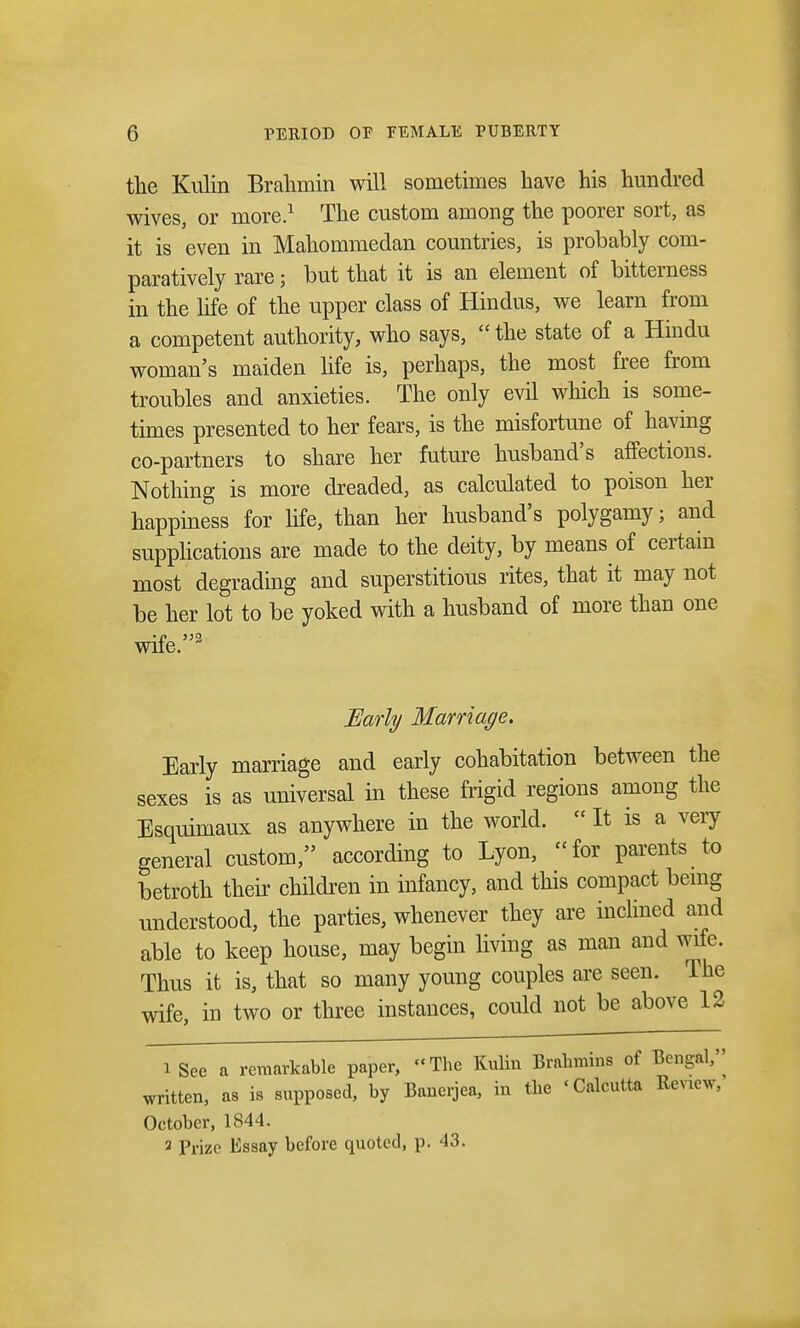the Kulin Brahmin will sometimes have his hundred wives, or more.1 The custom among the poorer sort, as it is even in Mahommedan countries, is probably com- paratively rare; but that it is an element of bitterness in the life of the upper class of Hindus, we learn from a competent authority, who says,  the state of a Hindu woman's maiden life is, perhaps, the most free from troubles and anxieties. The only evil which is some- times presented to her fears, is the misfortune of having co-partners to share her future husband's affections. Nothing is more dreaded, as calculated to poison her happiness for life, than her husband's polygamy; and supplications are made to the deity, by means of certain most degrading and superstitious rites, that it may not be her lot to be yoked with a husband of more than one wife.3 Early Marriage. Early marriage and early cohabitation between the sexes is as universal in these frigid regions among the Esquimaux as anywhere in the world.  It is a very general custom, according to Lyon, for parents to betroth their children in infancy, and this compact being understood, the parties, whenever they are inclined and able to keep house, may begin living as man and wife. Thus it is, that so many young couples are seen. The wife, in two or three instances, could not be above 12 1 See a remarkable paper, The Kulin Brahmins of Bengal^ written, as is supposed, by Banerjea, in the 'Calcutta Renew, October, 1844. 2 Prize Essay before quoted, p. 43.