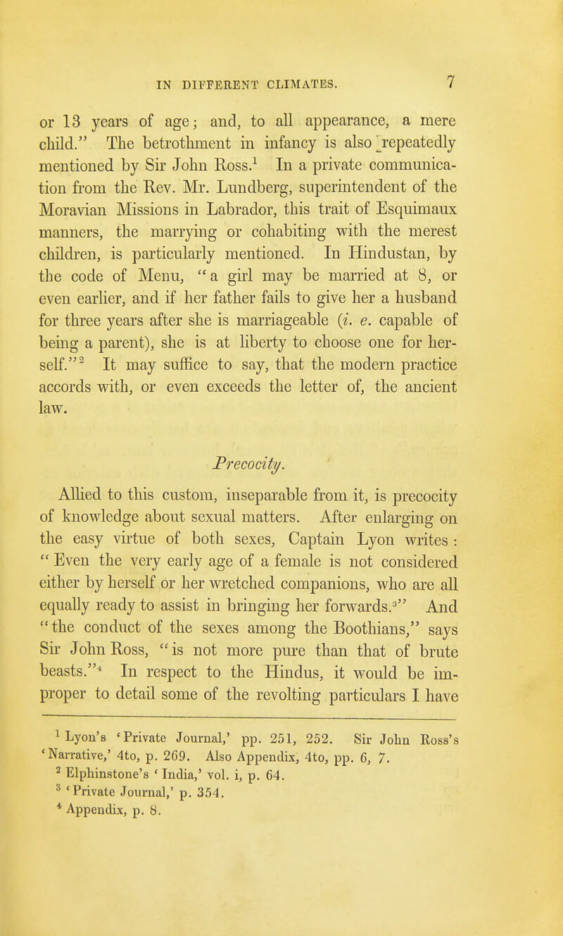 or 13 years of age; and, to all appearance, a mere child. The betrothment in infancy is also jepeatedly mentioned by Sir John Ross.1 In a private communica- tion from the Rev. Mr. Lundberg, superintendent of the Moravian Missions in Labrador, this trait of Esquimaux manners, the marrying or cohabiting with the merest children, is particularly mentioned. In Hindustan, by the code of Menu, a girl may be married at 8, or even earlier, and if her father fails to give her a husband for three years after she is marriageable («. e. capable of being a parent), she is at liberty to choose one for her- self.3 It may suffice to say, that the modern practice accords with, or even exceeds the letter of, the ancient law. Precocity. Allied to this custom, inseparable from it, is precocity of knowledge about sexual matters. After enlarging on the easy virtue of both sexes, Captain Lyon writes :  Even the very early age of a female is not considered either by herself or her wretched companions, who are all equally ready to assist in bringing her forwards.3 And the conduct of the sexes among the Boothians, says Sir John Ross, is not more pure than that of brute beasts.* In respect to the Hindus, it would be im- proper to detail some of the revolting particulars I have Lyon's 'Private Journal,' pp. 251, 252. Sir John Boss's 'Narrative,' 4to, p. 2C9. Also Appendix, 4to, pp. 6, 7. 2 Elphinstone's ' India,' vol. i, p. 64. 3 'Private Journal,' p. 354. * Appendix, p. 8.