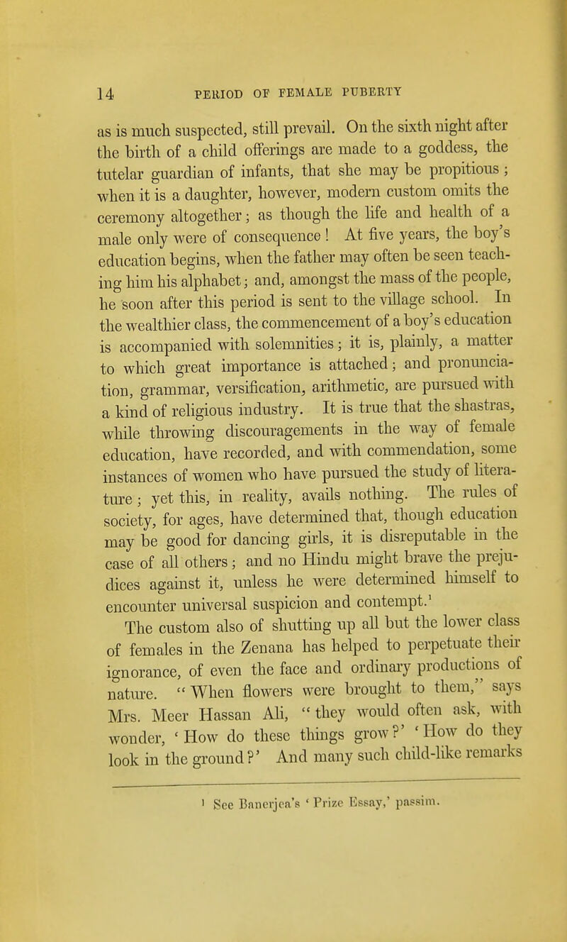 as is much suspected, still prevail. On the sixth night after the birth of a child offerings are made to a goddess, the tutelar guardian of infants, that she may be propitious ; when it is a daughter, however, modern custom omits the ceremony altogether; as though the life and health of a male only were of consequence ! At five years, the boy's education begins, when the father may often be seen teach- ing him his alphabet; and, amongst the mass of the people, he soon after this period is sent to the village school. In the wealthier class, the commencement of a boy's education is accompanied with solemnities; it is, plainly, a matter to which great importance is attached; and pronuncia- tion, grammar, versification, arithmetic, are pursued with a kind of religious industry. It is true that the shastras, while throwing discouragements in the way of female education, have recorded, and with commendation, some instances of women who have pursued the study of litera- ture ; yet this, in reality, avails nothing. The rules of society, for ages, have determined that, though education may be good for dancing girls, it is disreputable in the case of all others; and no Hindu might brave the preju- dices against it, unless he were determined himself to encounter universal suspicion and contempt.1 The custom also of shutting up all but the lower class of females in the Zenana has helped to perpetuate their ignorance, of even the face and ordinary productions of nature. When flowers were brought to them, says Mrs. Meer Hassan Ali, they would often ask, with wonder, 'How do these things grow?' 'How do they look in the ground ?' And many such child-like remarks ' See Bancrjea's 'Prize Essay,' passim.