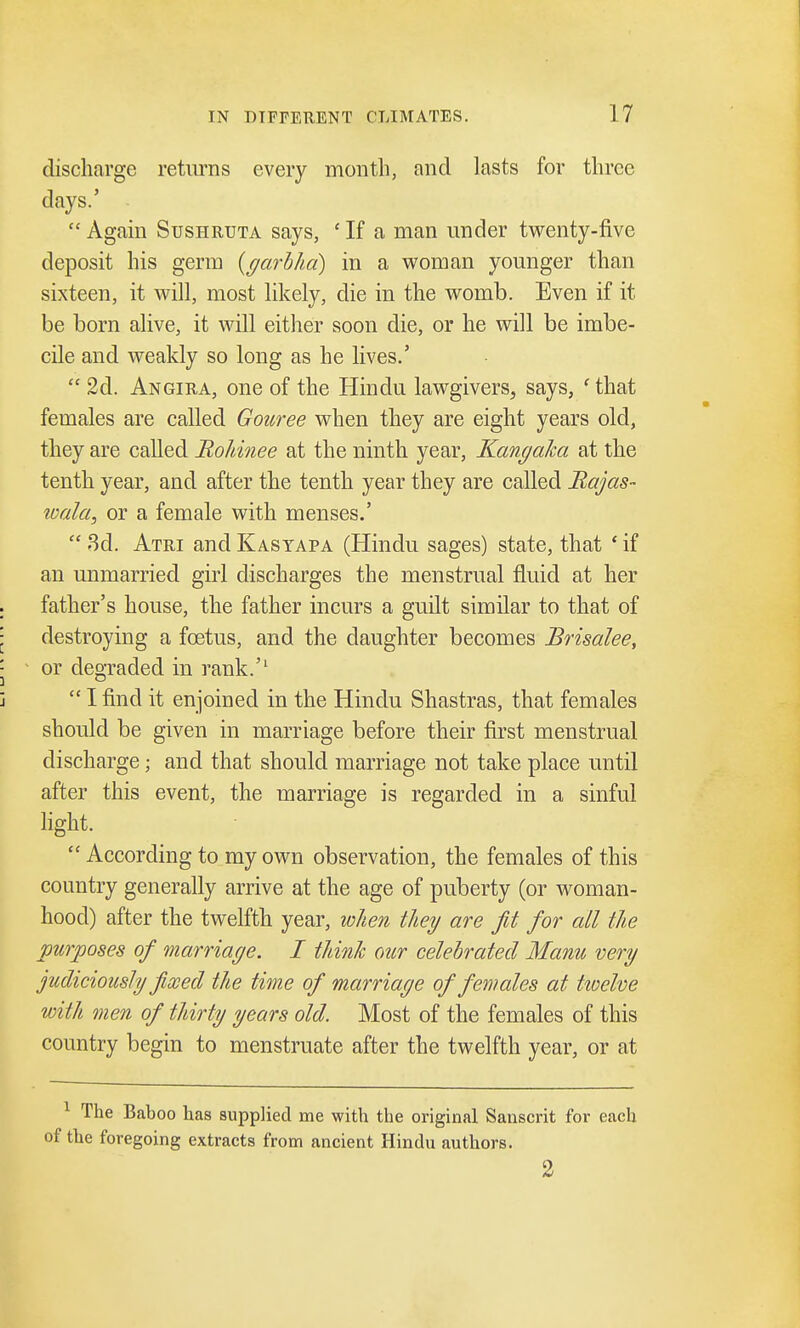discharge returns every month, and lasts for three days.' Again Sushruta says, £ If a man under twenty-five deposit his germ (garb ha) in a woman younger than sixteen, it will, most likely, die in the womb. Even if it be born alive, it will either soon die, or he will be imbe- cile and weakly so long as he lives.' 2d. Angira, one of the Hindu lawgivers, says, 'that females are called Gouree when they are eight years old, they are called Rohinee at the ninth year, Kangaha at the tenth year, and after the tenth year they are called Rajas- wala, or a female with menses.' 3d. Atri and Kasyapa (Hindu sages) state, that ■ if an unmarried girl discharges the menstrual fluid at her . father's house, the father incurs a guilt similar to that of : destroying a foetus, and the daughter becomes Brisalee, '■ - or degraded in rank.'1 j I find it enjoined in the Hindu Shastras, that females should be given in marriage before their first menstrual discharge • and that should marriage not take place until after this event, the marriage is regarded in a sinful light. According to my own observation, the females of this country generally arrive at the age of puberty (or woman- hood) after the twelfth year, when they are fit for all the purposes of marriage. I think our celebrated Manu very judiciously fixed the time of marriage of females at twelve with men of thirty years old. Most of the females of this country begin to menstruate after the twelfth year, or at 1 The Baboo has supplied me with the original Sanscrit for each of the foregoing extracts from ancient Hindu authors. 2