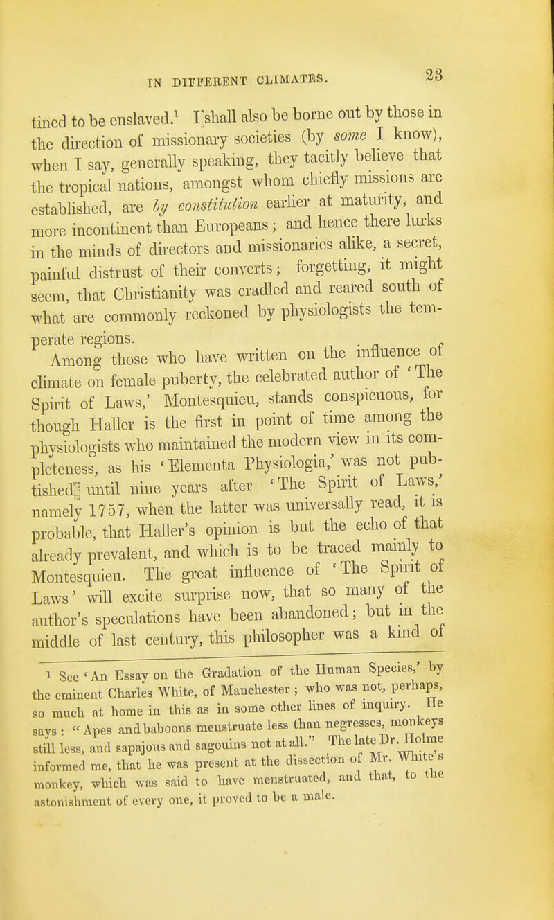 tined to be enslaved.1 Tshall also be borne out by those m the direction of missionary societies (by some I know), when I say, generally speaking, they tacitly believe that the tropical nations, amongst whom chiefly missions are established, are by constitution earlier at maturity, and more incontinent than Europeans; and hence there lurks in the minds of directors and missionaries alike, a secret, painful distrust of their converts; forgetting, it might seem that Christianity was cradled and reared south of what are commonly reckoned by physiologists the tern- perate regions. . Among those who have written on the influence of climate on female puberty, the celebrated author of ' The Spirit of Laws,' Montesquieu, stands conspicuous, tor though Haller is the first in point of time among the physiologists who maintained the modern view m its com- pleteness, as his ' Elements Physiologia/ was not pub- tished| until nine years after < The Spirit of Laws/ namely 1757, when the latter was universally read, it is probable, that Haller's opinion is but the echo of that already prevalent, and which is to be traced mainly to Montesquieu. The great influence of < The Spirit of Laws' will excite surprise now, that so many of the author's speculations have been abandoned; but in the middle of last century, this philosopher was a kind ot i See 'An Essay on the Gradation of the Human Species,' by the eminent Charles White, of Manchester ; who was not, perhaps, so much at home in this as in some other lines of inquiry. He says : « Apes and baboons menstruate less than negresses monkeys still less, and sapajous and sagouins not at all. The Dr. Holme informed me, that he was present at the dissection of Mr. Whites monkey, which was said to have menstruated, and that, to tne astonishment of every one, it proved to be a male.
