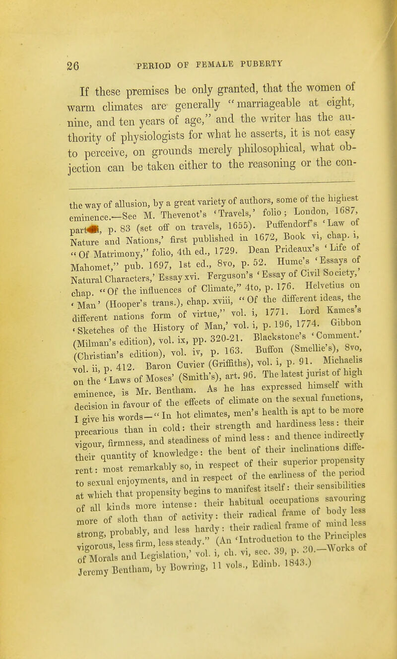 If these premises be only granted, that the women of warm climates are generally marriageable at eight, nine, and ten years of age, and the writer has the au- thority of physiologists for what he asserts, it is not easy to perceive, on grounds merely philosophical, what ob- jection can be taken either to the reasoning or the con- the way of allusion, by a great variety of authors, some ot he highest eminence-See M. Thevenot's 'Travels,' folio; London, 168/, parfc« P. 83 (set off on travels, 1655). Puffendorfs 'Law ot Nature'and Nations,' first published in 1672, Book yL ehap. i, « Of Matrimony, folio, 4th ed., 1729. Dean Prideaux s Life of Mahomet, pub. 1697, 1st ed., 8vo, p. 52 Hume's 'Essays of Natural Characters,' Essay xvi. Ferguson's 'Essay of Cm Society, chap Of the influences of Climate, 4to, p. 176. Helvetius on • Man' (Hooper's trans.), chap, xviii, Of the different ideas, the different nations form of virtue, vol. i, 1771. Lord Kames s ketches of the History of Man,' vol. i, p 196. 1774 Gibbon (Milman's edition), vol. ix, pp. 320-21. Blackstone's Comment Christian's edition), vol. iv, p. 163. Buffon (Smelhcmb) 8vo, vol h P 412. Baron Cuvier (Griffiths), vol. i, p. 91 MxchaeliB on the 'Laws of Moses' (Smith's), art. 96. The latest jurist of high Eminence is Mr. Bentham. As he has expressed himself with d^s onl Lour of the effects of climate on the sexual functions, ^ hi words-In hot climates, men's health is apt to be more Precarious than in cold: their strength and hardiness less the r Ton , firmness, and steadiness of mind less : and thence nidirecdy to entity of knowledge: the bent of their inclines diffi. ent • most remarkably so, in respect of their superior propensity sexud enjoyments, and in respect of the ear mess of the p nod a IS that propensity begins to manifest itself: then- sensibumes vigorous, less lirm, less sitiiuy. vrt , on Works of „ Morals and Legislation,' vol. i, cb v,, sec39, p. - Jeremy Benttutm, by Bowring, 11 vols., Bdtab. 1843.)