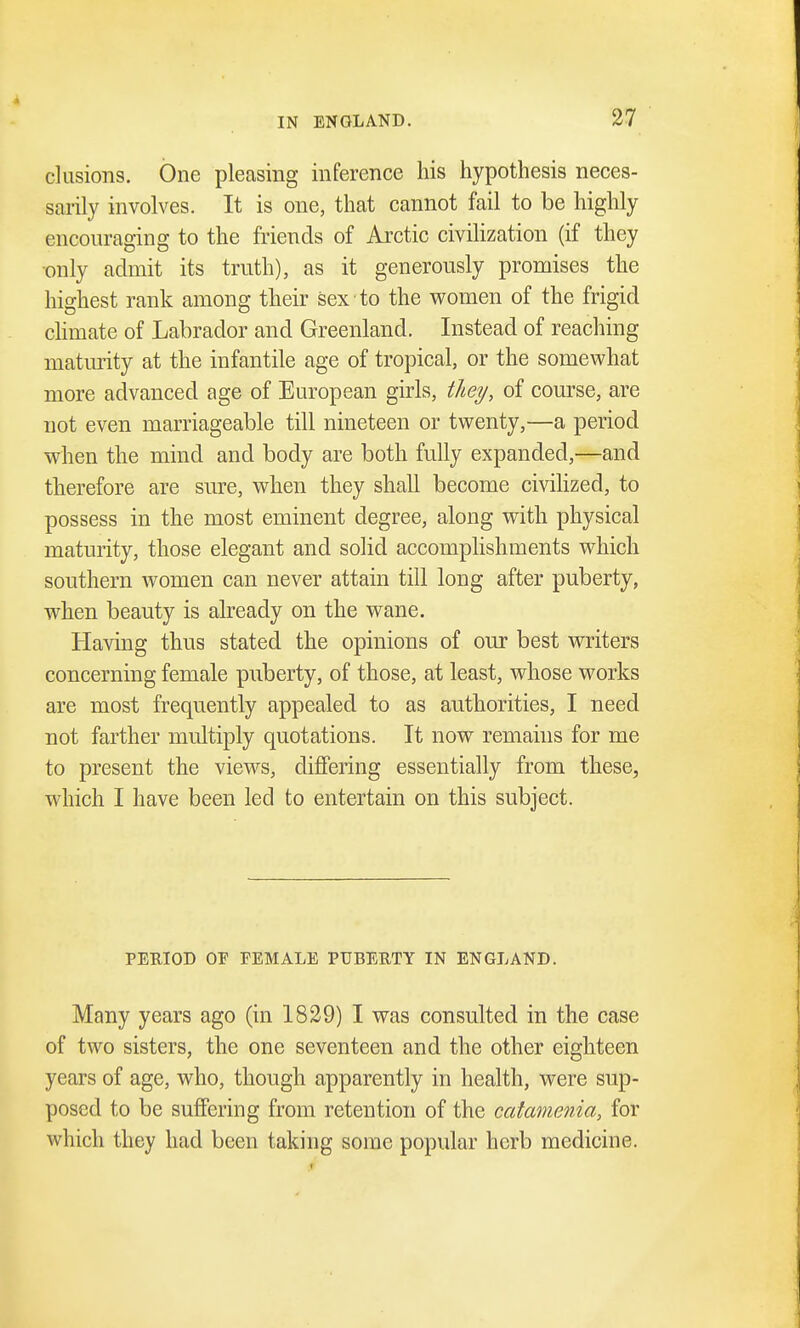 elusions. One pleasing inference his hypothesis neces- sarily involves. It is one, that cannot fail to be highly encouraging to the friends of Arctic civilization (if they only admit its truth), as it generously promises the highest rank among their sex to the women of the frigid climate of Labrador and Greenland. Instead of reaching maturity at the infantile age of tropical, or the somewhat more advanced age of European girls, they, of course, are not even marriageable till nineteen or twenty,—a period when the mind and body are both fully expanded,—and therefore are sure, when they shall become civilized, to possess in the most eminent degree, along with physical maturity, those elegant and solid accomplishments which southern women can never attain till long after puberty, when beauty is already on the wane. Having thus stated the opinions of our best writers concerning female puberty, of those, at least, whose works are most frequently appealed to as authorities, I need not farther multiply quotations. It now remains for me to present the views, differing essentially from these, which I have been led to entertain on this subject. PERIOD OF FEMALE PUBEIITY IN ENGLAND. Many years ago (in 1829) I was consulted in the case of two sisters, the one seventeen and the other eighteen years of age, who, though apparently in health, were sup- posed to be suffering from retention of the catamenia, for which they had been taking some popular herb medicine.