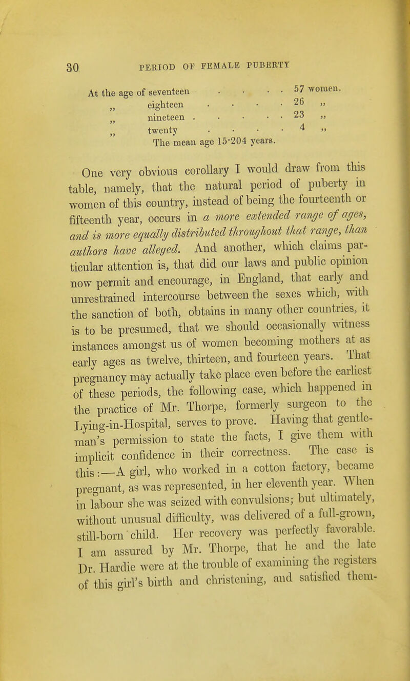 At the age of seventeen .... 57 women. „ eighteen . • • . 26 nineteen . • • . . 23 „ M twenty . • • 4 » The mean age 15-204 years. One very obvious corollary I would draw from this table, namely, that the natural period of puberty in women of this country, instead of being the fourteenth or fifteenth year, occurs in a more extended range of ages, and is more equally distributed throughout that range, than authors have alleged. And another, which claims par- ticular attention is, that did our laws and public opinion now permit and encourage, in England, that early and unrestrained intercourse between the sexes which, with the sanction of both, obtains in many other countries, it is to be presumed, that we should occasionally witness instances amongst us of women becoming mothers at as early ages as twelve, thirteen, and fourteen years. That pregnancy may actually take place even before the earliest of these periods, the following case, which happened m the practice of Mr. Thorpe, formerly surgeon to the Lying-in-Hospital, serves to prove. Having that gentle- man's permission to state the facts, I give them with implicit confidence in their correctness. The case is this A girl, who worked in a cotton factory, became pregnant, as was represented, in her eleventh year. When in labour she was seized with convulsions; but ultimately, without unusual difficulty, was delivered of a full-grown, still-born child. Her recovery was perfectly favorable. I am assured by Mr. Thorpe, that he and the late Dr Ilardie were at the trouble of examining the registers of this girl's birth and christening, and satisfied them-