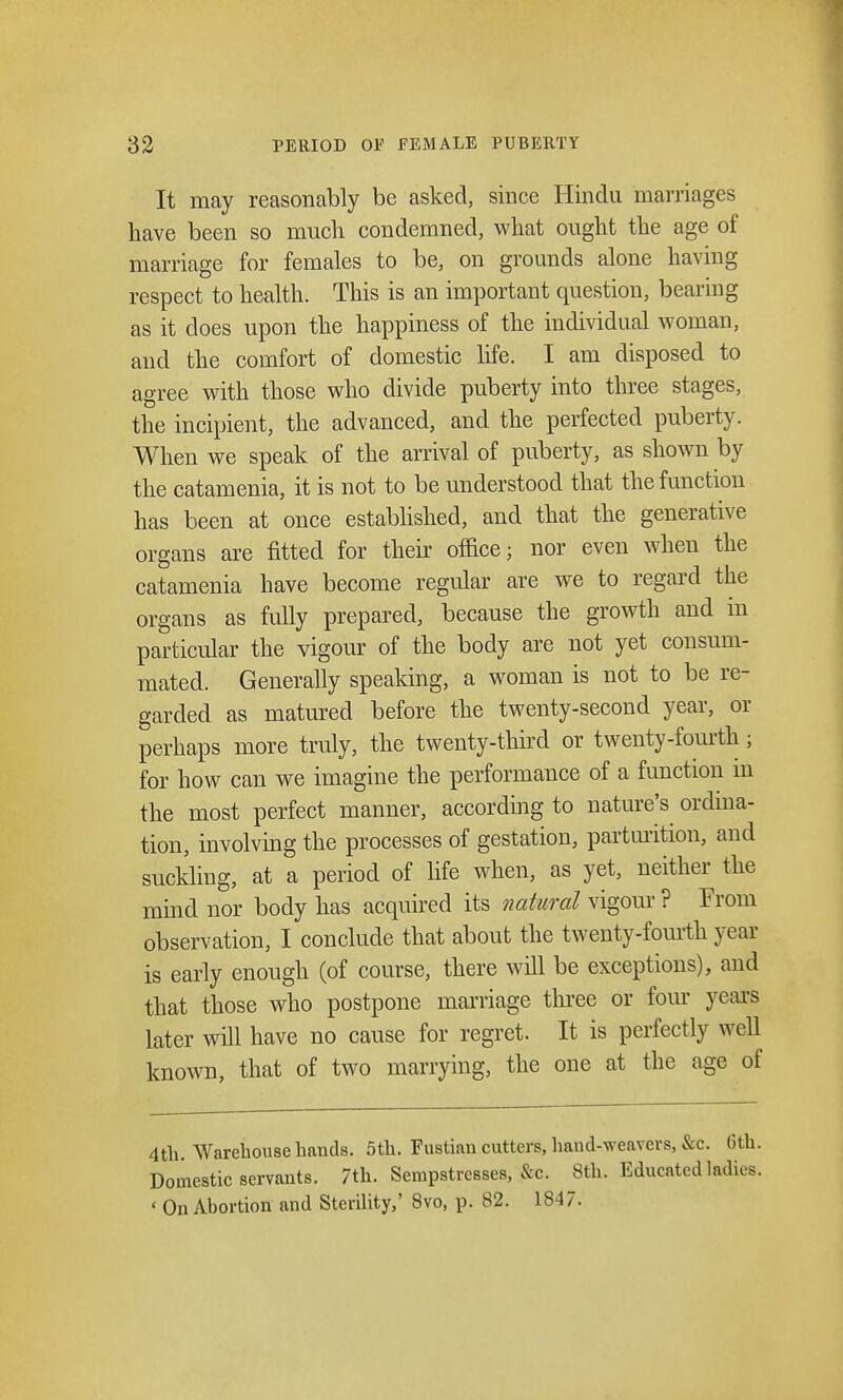 It may reasonably be asked, since Hindu marriages have been so much condemned, what ought the age of marriage for females to be, on grounds alone having respect to health. This is an important question, bearing as it does upon the happiness of the individual woman, and the comfort of domestic life. I am disposed to agree with those who divide puberty into three stages, the incipient, the advanced, and the perfected puberty. When we speak of the arrival of puberty, as shown by the catamenia, it is not to be understood that the function has been at once established, and that the generative organs are fitted for their office; nor even when the catamenia have become regular are we to regard the organs as fully prepared, because the growth and in particular the vigour of the body are not yet consum- mated. Generally speaking, a woman is not to be re- garded as matured before the twenty-second year, or perhaps more truly, the twenty-third or twenty-fourth; for how can we imagine the performance of a function m the most perfect manner, according to nature's ordina- tion, involving the processes of gestation, parturition, and suckling, at a period of life when, as yet, neither the mind nor body has acquired its natural vigour ? From observation, I conclude that about the twenty-fourth year is early enough (of course, there will be exceptions), and that those who postpone marriage three or four years later will have no cause for regret. It is perfectly well known, that of two marrying, the one at the age of 4th. Warehouse hands. 5th. Fustian cutters, hand-weavers, &c. 6th. Domestic servants. 7th. Sempstresses, &c. 8th. Educated ladies. < On Abortion and Sterility,' 8vo, p. 82. 1847.