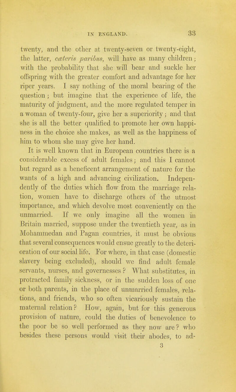 twenty, and the other at twenty-seven or twenty-eight, the latter, cateris paribus, will have as many children ; with the probability that she will bear and suckle her offspring with the greater comfort and advantage for her riper years. I say nothing of the moral bearing of the question; but imagine that the experience of life, the maturity of judgment, and the more regulated temper in a woman of twenty-four, give her a superiority; and that she is all the better qualified to promote her own happi- ness in the choice she makes, as well as the happiness of him to whom she may give her hand. It is well known that in European countries there is a considerable excess of adult females; and this I cannot but regard as a beneficent arrangement of nature for the wants of a high and advancing civilization. Indepen- dently of the duties which flow from the marriage rela- tion, women have to discharge others of the utmost importance, and which devolve most conveniently on the unmarried. If we only imagine all the women in Britain married, suppose under the twentieth year, as in Mohammedan and Pagan countries, it must be obvious that several consequences would ensue greatly to the deteri- oration of our social life. For where, in that case (domestic slavery being excluded), should we find adult female servants, nurses, and governesses ? What substitutes, in protracted family sickness, or in the sudden loss of one or both parents, in the place of unmarried females, rela- tions, and friends, who so often vicariously sustain the maternal relation? How, again, but for this generous provision of nature, could the duties of benevolence to the poor be so well performed as they now are ? who besides these persons would visit their abodes, to ad- 3